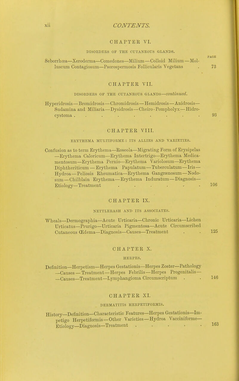 CHAPTER VI. DISORDERS OF THE CUTANEOUS GLANDS. PAGE Seborrlicea—Xerodenna—Comedones—Milium—Colloid Milium—Mol- luscum Contagiosum—Psorospermosis Follicularis Vegetans . 73 CHAPTER VII. DISORDERS OF THE CUTANEOUS GLANDS—continued. Hyperidrosis—Bromidrosis—Chromidrosis—Hemidrosis—Anidrosis— Sudamina and Miliaria—Dysidrosis—Cheiro - Pompliolyx—Hidro- cystoma ......... 93 CHAPTER VIII. ERYTHEMA MULTIFORME : ITS ALLIES AND VARIETIES. Confusion as to term Erytliema—Roseola—Migrating Form of Erysipelas —Erythema Caloricum—Erythema Interti-igo—Erythema Medica- mentosum—Erythema Pernio—Erythema Variolosum—Erythema Diphtlieriticum — Erythema Papulatum—Tuberculatum—Iris— Hydroa—Peliosis Rheumatica—Erythema Gangrenosum—Nodo- sum— Chilblain Erythema—Erythema Induratum—Diagnosis— Etiology—Treatment ...... 106 CHAPTER IX. NETTLERASH AND ITS ASSOCIATES. Wheals—Dermographia—Acute Urticaria—Chronic Urticaria—Lichen Urticatus—Prurigo—Urticaria Pigmentosa—Acute Circumscribed Cutaneous CEdema—Diagnosis—Causes—Ti-eatment . . 125 CHAPTER X. HERPES. Definition—Herpetism—Herpes Gestationis—Herpes Zoster—Pathology —Causes — Treatment—Herpes Febrilis—Herpes Progenitalis— —Causes—Treatment—Lymphangioma Circumscriptum . . 146 CHAPTER XI. DERMATITIS HERPETIFORMIS. History—Definition—Characteristic Features—Herpes Gestationis—Im- petigo Herpetiformis —Other Varieties—Hydroa Vacciniforme— Etiology—Diagnosis—Treatment ..... 163