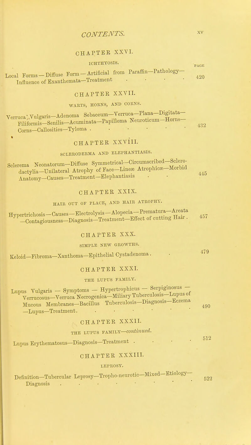 CHAPTER XXVI. ICHTHYOSIS. Local Foi-ms-Diffuse Form - Artificial from Paraifin-Pathology- Influence of Exanthemata—Ti-eatment . • • • CHAPTER XXVII. WABTS, HOENS, AND CORNS. Verruca'Vulgaris-Adenoma Sebaceiim-Vemica-Plana-Digitata- pmiis-Senilis-Acuminata-PapiUoma Neuroticum-Horns- Corns—Callosities—Tyloma CHAPTER XXvill. SOLBEODEKMA AND ELEPHANTIASIS. Sclerema Neonatorum-Diffuse Symmetrical-Circnmscribed-Scle^^^^^ dactylia-Unilateral Ati-ophy of Face-Lmeee Ati-ophiCE8-Moibid Anatomy—Causes—Ti-eatment-Elepliantiasis CHAPTER XXIX. HAIR OUT OF PLACE, AND HAIR ATROPHY. Hypertrichosis-Causes-Electrolysis-Alopecia-Prematm-a-Areata -Contagiousness-Diagnosis-Treatment-Effect of cuttnig Han . CHAPTER XXX. SIMPLE NEW GROWTHS. Keloid—Fibroma—Xanthoma—Epith eUal Cystadenoma. CHAPTER XXXI. THE LUPUS FAMILY. Lupus Vulgaris - Symptoms - HypertropHcus - Serpiginosus - Verrucosus-Verruca Necrogenica-Miliary Tuberculosis-Lupus ot Mucous Membranes-Bacillus Tiiberculosis-Diagnosis-Eczema —Lupus—Treatment. CHAPTER XXXIL THE LUPUS FAMILY—continued. Lupus Erythematosus-Diagnosis—Treatment . ■ • • CHAPTER XXXIIL LEPROSY. Definition-Tubercular Leprosy-Tropho-neurotic-Mixed-Etiology- Diagnosis PAGE 420 432 445 457 479 490 512 522