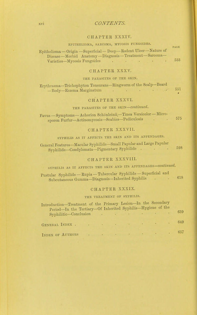 CHAPTER XXXIV. EPITHELIOMA, SARCOMA, MYCOSIS FUNGOIDES. Epithelioma —Origin—Suijerficial — Deep—Rodent Ulcer—Nature of PAGE /ii^iiv^xixuj y y Disease—Morbid Anatomy—Diagnosis—Treatment— Sarcoma- Varieties—Mycosis Fungoides ...... 533 CHAPTER XXXV. THE pahasites of the skin. Erytlirasma—Trichophyton Tonsurans—Ringworm of the Scalp—Beard —Body—Eczema Marginatum . . . . • 551 CHAPTER XXXVI. the parasites of the skin—continued. Favus — Symptoms— Achorion Schbnleinii—Tinea Versicolor — Micro- sporon Eurfur—Aotinomycosis—Scabies—Pediculosis . . 575 CHAPTER XXXVII. syphilis as it affects the skin and its appendages. General Featui-es—Macular Syphilide—Small Papular and Large Papular Syphilide—Condylomata—Pigmentary Syphilide . . .598 CHAPTER XXXVIII. syphilis as it affects the skin and its atve^bag-es—continued. Pustular Syphilide —Rupia —Tubercular SyphiUde — Superficial and Subcutaneous Gumma—Diagnosis—Inherited Syphilis . • 618 CHAPTER XXXIX. THE TREATMENT OF SYPHILIS. Introduction-Treatment of the Primary Lesion—In the Secondary Period—In the Tertiary—Of Inherited Syi^liilis—Hygiene of the Syphilitic—Conclusion General Index Index of Authors 639 649 657