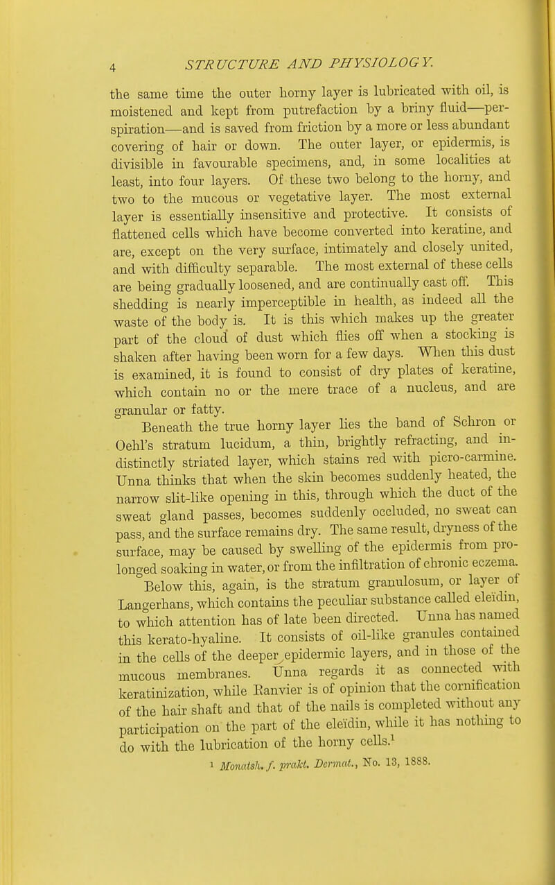 the same time the outer horny layer is lubricated with oil, is moistened and kept from putrefaction by a briny fluid—per- spiration—and is saved from friction by a more or less abundant covering of hair or down. The outer layer, or epidermis, is divisible in favourable specimens, and, in some localities at least, into four layers. Of these two belong to the horny, and two to the mucous or vegetative layer. The most external layer is essentially insensitive and protective. It consists of flattened cells which have become converted into keratine, and are, except on the very surface, intimately and closely united, and with difficulty separable. The most external of these cells are being gradually loosened, and are continually cast off. This shedding is nearly imperceptible in health, as indeed all the waste of the body is. It is this which makes up the greater part of the cloud of dust which flies off when a stocking is shaken after having been worn for a few days. When this dust is examined, it is found to consist of dry plates of keratine, which contain no or the mere trace of a nucleus, and are granular or fatty. Beneath the true horny layer lies the band of Schron or Oehl's stratum lucidum, a thin, brightly refracting, and in- distinctly striated layer, which stains red with picro-carmine. Unna thinks that when the skin becomes suddenly heated, the narrow slit-like opening in this, through which the duct of the sweat gland passes, becomes suddenly occluded, no sweat can pass, and the surface remains dry. The same result, dryness of the surface, may be caused by swelling of the epidermis from pro- longed soaking in water, or from the infiltration of chronic eczema. Below this, again, is the stratum granulosum, or layer of Langerhans, which contains the peculiar substance called eleidui, to which attention has of late been directed. Unna has named this kerato-hyaline. It consists of oil-like granules contained in the cells of the deeper^epidermic layers, and in those of the mucous membranes. Unna regards it as connected with keratinization, whHe Eanvier is of opinion that the cornification of the hair shaft and that of the nails is completed without any participation on the part of the eleidin, while it has nothing to do with the lubrication of the horny cells.^ 1 Monatsh./. praM. Dermat., No. 13, 1888.