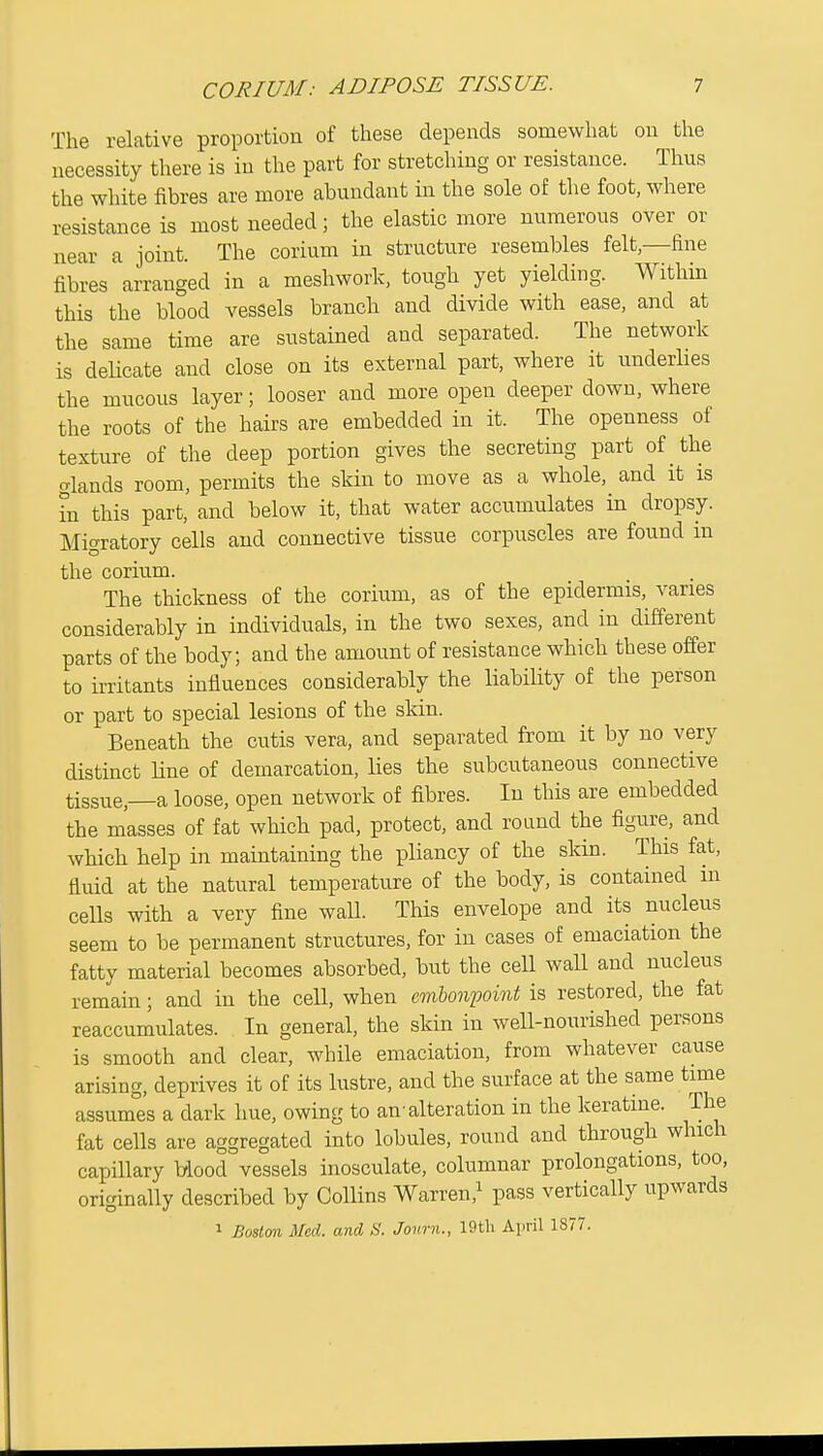 The relative proportion of these depends somewhat on the necessity there is in the part for stretching or resistance. Thus the white fibres are more abundant in the sole of the foot, where resistance is most needed; the elastic more numerous over or near a joint. The corium in structure resembles felt,—fine fibres arranged in a meshwork, tough yet yielding. Withm this the blood vessels branch and divide with ease, and at the same time are sustained and separated. The network is deUcate and close on its external part, where it underlies the mucous layer; looser and more open deeper down, where the roots of the hairs are embedded in it. The openness of texture of the deep portion gives the secreting part of the glands room, permits the skin to move as a whole, and it is in this part, and below it, that water accumulates in dropsy. Migratory cells and connective tissue corpuscles are found in the corium. The thickness of the corium, as of the epidermis, varies considerably in individuals, in the two sexes, and in different parts of the body; and the amount of resistance which these offer to irritants influences considerably the liability of the person or part to special lesions of the skin. Beneath the cutis vera, and separated from it by no very distinct line of demarcation, lies the subcutaneous connective tissue,—a loose, open network of fibres. In this are embedded the masses of fat which pad, protect, and round the figure, and which help in maintaining the pliancy of the skin. This fat, fluid at the natural temperature of the body, is contained m cells with a very fine waU. This envelope and its nucleus seem to be permanent structures, for in cases of emaciation the fatty material becomes absorbed, but the cell wall and nucleus remain; and in the cell, when embonpoint is restored, the fat reaccumulates. In general, the skin in well-nourished persons is smooth and clear, while emaciation, from whatever cause arising, deprives it of its lustre, and the surface at the same time assumes a dark hue, owing to an'alteration in the keratine. The fat cells are aggregated into lobules, round and through which capillary Mood vessels inosculate, columnar prolongations, too, originally described by Collins Warren,^ pass vertically upwards 1 Boston Med. and S. Jonrn., 19tli April 1877.