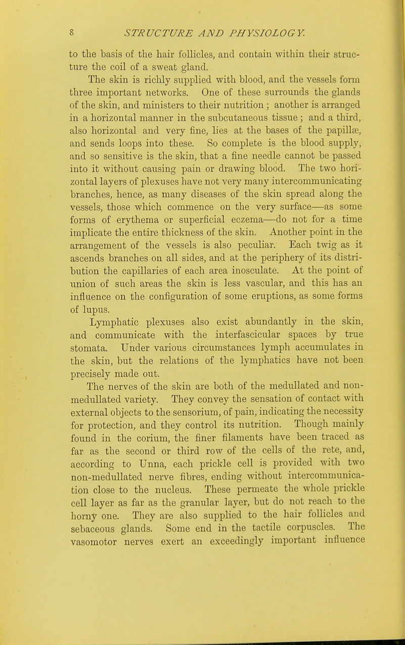 to the basis of the hair follicles, and contain within their struc- ture the coil of a sweat gland. The skin is richly supplied with blood, and the vessels form three important networks. One of these surrounds the glands of the skin, and ministers to their nutrition ; another is arranged in a horizontal manner in the subcutaneous tissue ; and a third, also horizontal and very fine, lies at the bases of the papillte, and sends loops into these. So complete is the blood supply, and so sensitive is the skin, that a fine needle cannot be passed into it without causing pain or drawing blood. The two hori- zontal layers of plexuses have not very many intercommunicating branches, hence, as many diseases of the skin spread along the vessels, those which commence on the very surface—as some forms of erythema or superficial eczema—do not for a time implicate the entire thickness of the skin. Another point in the arrangement of the vessels is also peculiar. Each twig as it ascends branches on all sides, and at the periphery of its distri- bution the capillaries of each area inosculate. At the point of \inion of such areas the skin is less vascular, and this has an influence on the configuration of some eruptions, as some forms of lupus. Lymphatic plexuses also exist abundantly in the skin, and communicate with the interfascicular spaces by true stomata. Under various circumstances lymph accumulates in the skin, but the relations of the lymphatics have not been precisely made out. The nerves of the skin are both of the medullated and non- medullated variety. They convey the sensation of contact with external objects to the sensorium, of pain, indicating the necessity for protection, and they control its nutrition. Though mainly found in the corium, the finer filaments have been traced as far as the second or third row of the cells of the rete, and, according to Unna, each prickle cell is provided with two non-medullated nerve fibres, ending without intercommunica- tion close to the nucleus. These permeate the whole prickle cell layer as far as the granular layer, but do not reach to the horny one. They are also supplied to the hair follicles and sebaceous glands. Some end in the tactile corpuscles. The vasomotor nerves exert an exceedingly important influence