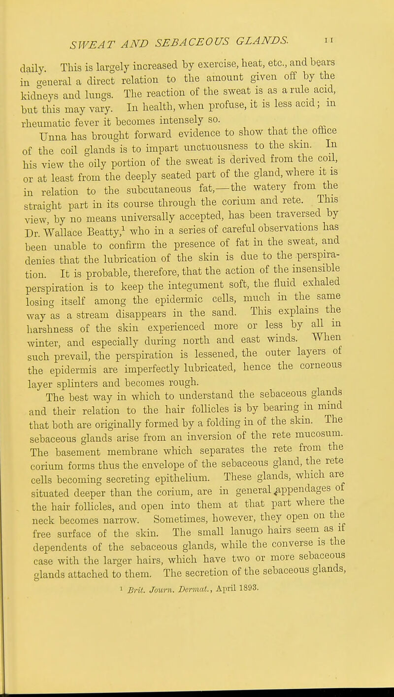 daily This is largely increased by exercise, heat, etc., and bears in general a direct relation to the amount given off by the kidneys and lungs. The reaction of the sweat is as a rule acid, but this may vary. In health, when profuse, it is less acid; m rheumatic fever it becomes intensely so. , , Unna has brought forward evidence to show that the oflice of the coil glands is to impart unctuousness to the skm. In his view the oily portion of the sweat is derived from the coil, or at least from the deeply seated part of the gland, where it is in relation to the subcutaneous fat,—the watery from the straicrht part in its course through the corium and rete. This view? by no means universally accepted, has been traversed by Dr Wallace Beatty,^ who in a series of careful observations has been unable to confirm the presence of fat in the sweat, and denies that the lubrication of the skin is due to the perspira- tion. It is probable, therefore, that the action of the insensible perspiration is to keep the integument soft, the fluid exhaled losing itself among the epidermic cells, much in the same way as a stream disappears in the sand. This explams the harshness of the skin experienced more or less by all in winter, and especially during north and east winds. When such prevail, the perspiration is lessened, the outer layers of the epidermis are imperfectly lubricated, hence the corneous layer splinters and becomes rough. The best way in which to understand the sebaceous glands and their relation to the hair follicles is by bearing in mmd that both are originally formed by a folding in of the skin. The sebaceous glands arise from an inversion of the rete mucosum. The basement membrane which separates the rete from the corium forms thus the envelope of the sebaceous gland, the rete cells becoming secreting epithelium. These glands, which are situated deeper than the corium, are in general appendages of the hair folUcles, and open into them at that part where the neck becomes narrow. Sometimes, however, they open on the free surface of the skin. The small lanugo hairs seem_ as it dependents of the sebaceous glands, while the converse is the case with the larger hairs, which have two or more sebaceous lands attached to them. The secretion of the sebaceous glands, 1 Brit. Journ. Dermal., April 1893.