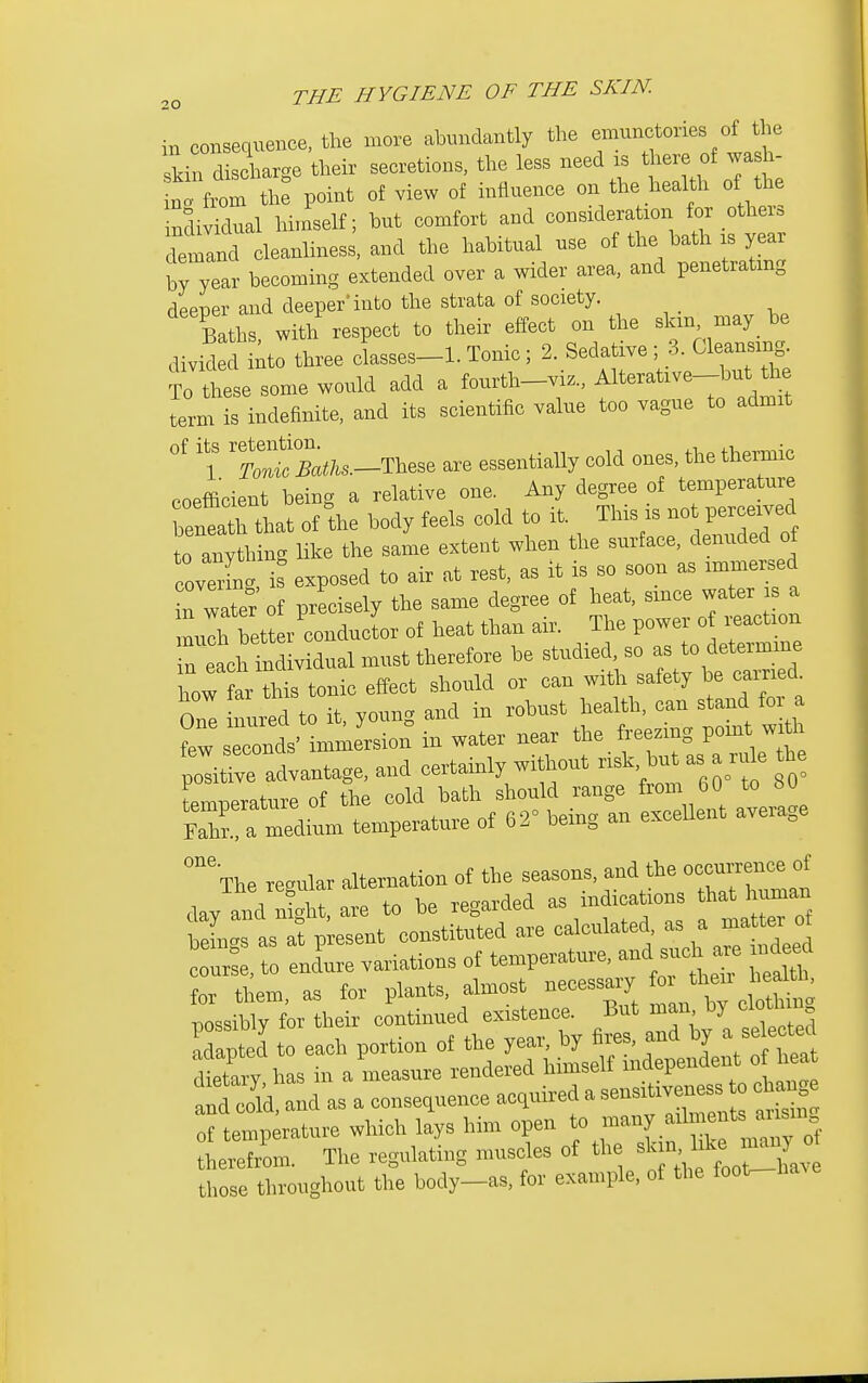 in consequence, the more abundantly the ^^^^'^^^ .^^^^^ skin disaarge their secretions, the less need is °f wa h- no. from th^ point of view of influence on the health of the inSividual himself; but comfort and consideration for other, demand cleanliness, and the habitual use of the bath is year by year becoming extended over a wider area, and penetrating deeper and deeper'into the strata of society. Baths with respect to their effect on the slan, may be divid dttr three dasses-1. Tonic ; 2. Sedative ; 3. Cleansing. To lese some would add a fourth-viz., f-tive-but ^h term is indefinite, and its scientific value too vague to admit l MaiU.-T^^^^ are essentially cold ones, the thermic coefficient being a relative one. Any degree of temperature beneaTL of the body feels cold to it. This is not perceived Tany h ng like the same extent when the surface, denuded of covX is exposed to air at rest, as it is so soon as immersed n water of precisely the same degree of heat, since water is a llh better conductor of heat than air. The power o reaction reach individual must therefore be studied so - to det.™ how far this tonic effect should or can with safety be cairied how lai mis ^^^^^^^^^ ^^^^^ a t:'Z^\^^^^^^-^^- freezing pohit wi^ poadvantage, and certainly without risk, but as a ru e he temperature of the cold bath should range from 60 to 80 EaTa me^^^^^^^^ temperature of 62° being an excellent average °The regular alternation of the —' ^^^^Vman day and light, are to be regarded as mdicatioii thaU uman beLgs as at present constituted are course, to endure variations of temperature, -d such are ndeed for them, as for plants, almost -J'^^X possibly for their continued existence. But man by cioU m adapted to each portion of the year, by fires, and by a selected dttaiv has in a measure rendered himself mdependent o heat toCd as a consequence acquired a sensi—c -g of temperature which lays him open to many ailments ausm heSm. The regulating muscles of the those throughout the body-as, for example, of the foot^ha^e