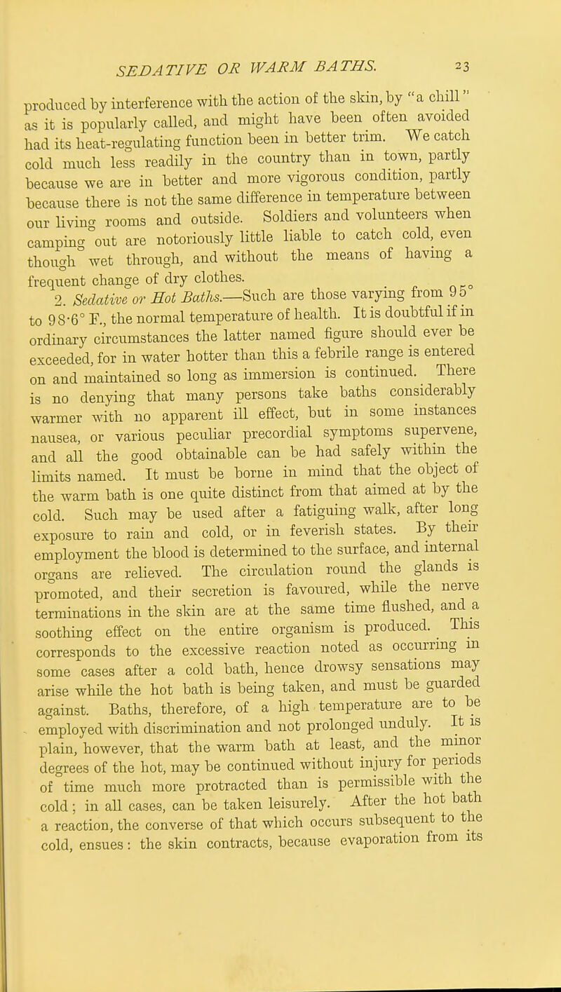 produced by interference with the action of the skin, by a chill as it is popularly called, and might have been often avoided had its heat-regulating function been in better trim. We catch cold much less readily in the country than in town, partly because we are in better and more vigorous condition, partly because there is not the same difference in temperature between our livincr rooms and outside. Soldiers and volunteers when campinc.°out are notoriously little liable to catch cold, even though wet through, and without the means of having a frequent change of dry clothes. 2. mative or Hot Baths.—Such are those varying from 9o to 9 8-6° F., the normal temperature of health. It is doubtful if m ordinary circumstances the latter named figure should ever be exceeded, for in water hotter than this a febrile range is entered on and maintained so long as immersion is continued. There is no denying that many persons take baths considerably warmer with no apparent ill effect, but in some instances nausea, or various peculiar precordial symptoms supervene, and all the good obtainable can be had safely withm the limits named. It must be borne in mind that the object of the warm bath is one quite distinct from that aimed at by the cold. Such may be used after a fatiguing walk, after long exposure to rain and cold, or in feverish states. By then: employment the blood is determined to the surface, and mternal organs are relieved. The circulation round the glands is promoted, and their secretion is favoured, while the nerve terminations in the skin are at the same time flushed, and a soothing effect on the entire organism is produced. ^ This corresponds to the excessive reaction noted as occurring m some cases after a cold bath, hence drowsy sensations may arise while the hot bath is being taken, and must be guarded against. Baths, therefore, of a high temperature are to be employed with discrimination and not prolonged unduly. It is plain, however, that the warm bath at least, and the mmor degrees of the hot, may be continued without injury for periods of time much more protracted than is permissible with the cold; in all cases, can be taken leisurely. After the hot bath a reaction, the converse of that which occurs subsequent to the cold, ensues: the skin contracts, because evaporation from its