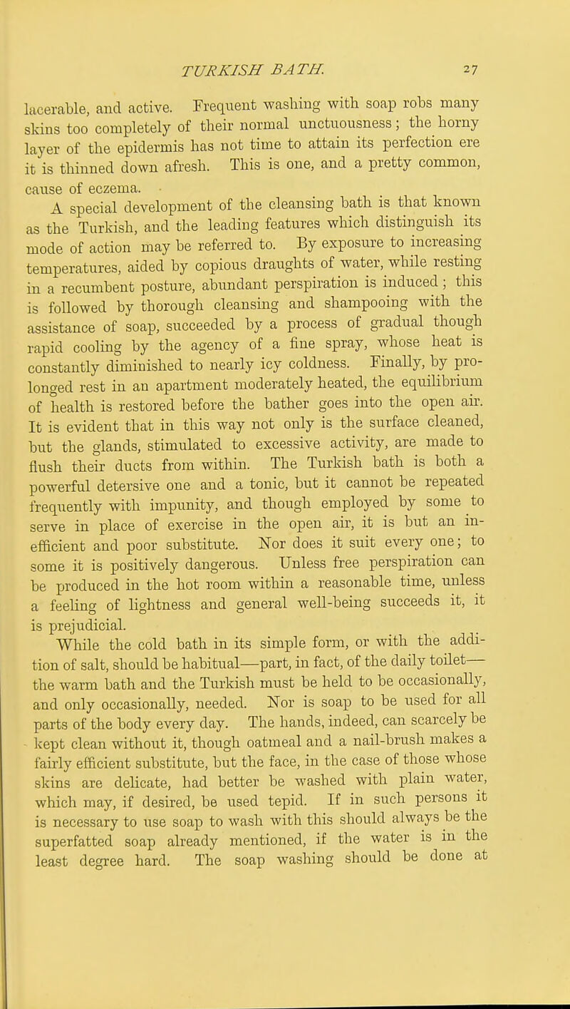 lacerable, and active. Frequent washing with soap robs many skins too completely of their normal unctuousness; the horny layer of the epidermis has not time to attain its perfection ere it is thinned down afresh. This is one, and a pretty common, cause of eczema. A special development of the cleansing bath is that known as the Turkish, and the leading features which distinguish its mode of action may be referred to. By exposure to increasing temperatures, aided by copious draughts of water, while resting in a recumbent posture, abundant perspiration is induced; this is followed by thorough cleansing and shampooing with the assistance of soap, succeeded by a process of gradual though rapid cooling by the agency of a fine spray, whose heat is constantly diminished to nearly icy coldness. Finally, by pro- longed rest in an apartment moderately heated, the equilibrium of health is restored before the bather goes into the open air. It is evident that in this way not only is the surface cleaned, but the glands, stimulated to excessive activity, are made to flush their ducts from within. The Turkish bath is both a powerful detersive one and a tonic, but it cannot be repeated freqiiently with impunity, and though employed by some to serve in place of exercise in the open air, it is but an in- efficient and poor substitute. Nor does it suit every one; to some it is positively dangerous. Unless free perspiration can be produced in the hot room within a reasonable time, unless a feeling of lightness and general well-being succeeds it, it is prejudicial. While the cold bath in its simple form, or with the addi- tion of salt, should be habitual—part, in fact, of the daily toHet— the warm bath and the Turkish must be held to be occasionally, and only occasionally, needed. Nor is soap to be used for all parts of the body every day. The hands, indeed, can scarcely be kept clean without it, though oatmeal and a nail-brush makes a fairly efficient substitute, but the face, in the case of those whose skins are delicate, had better be washed with plain water, which may, if desired, be used tepid. If in such persons it is necessary to use soap to wash with this should always be the superfatted soap already mentioned, if the water is in the least degree hard. The soap washing should be done at