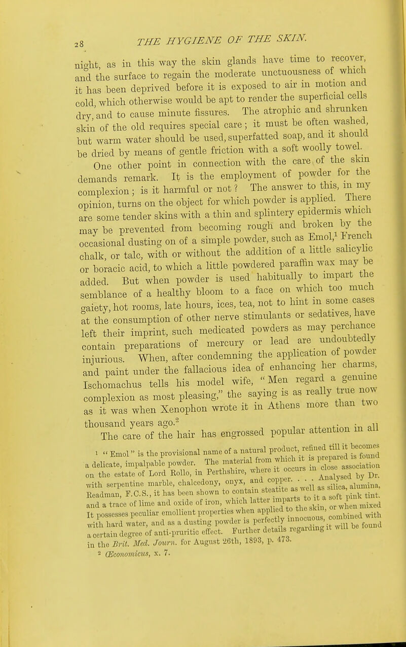 niolit, as in this way the skin glands have time to recover, and the surface to regain the moderate unctuousness of which it has been deprived before it is exposed to air in motion and cold which otherwise would be apt to render the superficial ceils dry and to cause minute fissures. The atrophic and shrunken skin of the old requires special care; it must be often washed but warm water should be used, superfatted soap, and it should be dried by means of gentle friction with a soft woolly towel. One other point in connection with the care of the skin demands remark. It is the employment of powder for the complexion ; is it harmful or not ? The answer to this, m my opinion, turns on the object for which powder is applied. There are some tender skins with a thin and splintery epidermis which maybe prevented from becoming rough and l^roken by the occasional dusting on of a simple powder, such as EmoV I rench chalk or talc, with or without the addition of a little salicybc or boracic acid, to which a little powdered paraffin wax may be added But when powder is used habitually to impart the semblance of a healthy bloom to a face on which too much .aiety,hot rooms, late hours, ices, tea, not to hint in some cases ^t the consumption of other nerve stimulants or sedatives have left their imprint, such medicated powders as may Perchance contain preparations of mercury or lead are --douUedly iniurious When, after condemning the application of powdei and paint under the fallacious idea of enhancmg her charms Ischomachus tells his model wife, Men regard a genuine complexion as most pleasing, the saying is as really true now as it was when Xenophon wrote it in Athens more than two thousand years ago.^ The care of the hair has engrossed popular attention m all . Enxol is the provisional name of a natural P-f}f ^-fi^J^^^J;* ^^^^ a delicate, impalpable powder. The material from winch it - l^f ~ on the estate of Lord Rollo, in Perthshire, where xt occuis '^^I '^l'^^^^ with serpentine marble, chalcedony, onyx, ^'^'i ;  Z .f^^ ^i,4i„a, Readman, F.C.S., it has been shown to contain steatite ^^^.f^/^Xllnrtint a,:ra tra^e of lim'e and oxide of iron, which letter imp.^^^^^^^^^^^ :^.£n5 d It possesses peculiar emollient properties when with with hard water, and as a dusting powder is perfectly „ I certain degree of anti-pruritic effect. Further details regarding it .lU in the Brit. Med. Journ. for August 26th, 1893, p. 4/3. 2 (Economicus, x. 7.