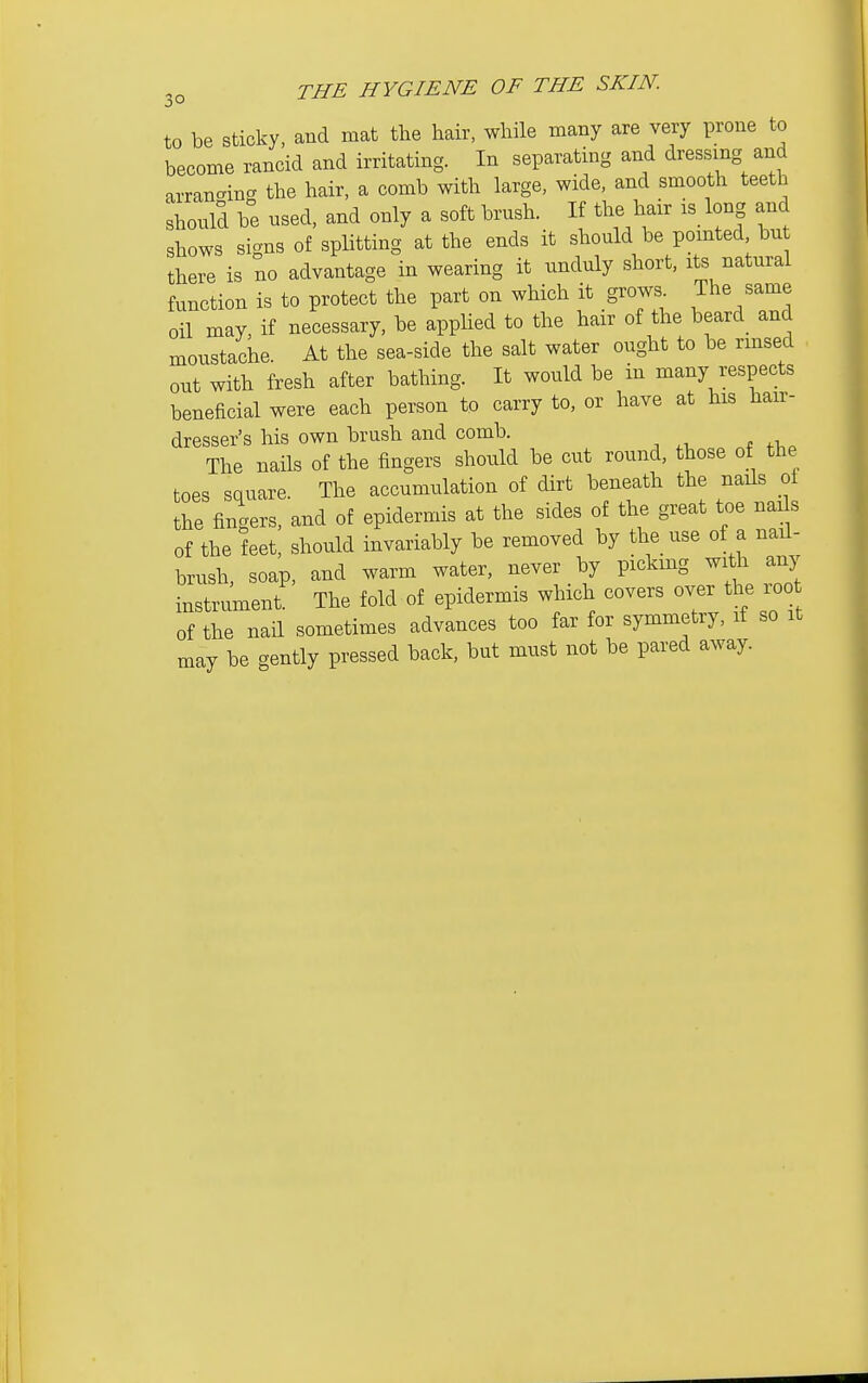 3° to be sticky, and mat tlie hair, while many are very prone to become rancid and irritating. In separating and dressing and arranging the hair, a comb with large, wide, and smooth teeth should be used, and only a soft brush. If the hair is long and shows signs of splitting at the ends it should be pomted, but there is no advantage in wearing it unduly short, its natural function is to protect the part on which it grows The same oil may, if necessary, be applied to the hair of the beard and moustache. At the sea-side the salt water ought to be rmsed out with fresh after bathing. It would be in many respects beneficial were each person to carry to, or have at his hair- dresser's his own brush and comb. The nails of the fingers should be cut round, those of the toes square. The accumulation of dirt beneath the nails of the fingers, and of epidermis at the sides of the great toe naJs of the feet, should invariably be removed by the use of a nail- brush, soap, and warm water, never by picking with any instrument. The fold of epidermis which covers over the lOO of the nail sometimes advances too far for symmetry, if so it may be gently pressed back, but must not be pared away.
