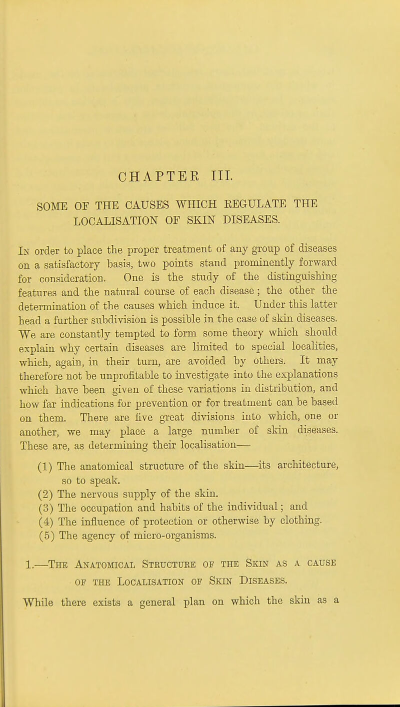 CHAPTER III. SOME OF THE CAUSES WHICH REGULATE THE LOCALISATION OF SKIN DISEASES. Ix order to place the proper treatment of any group of diseases on a satisfactory basis, two points stand prominently forward for consideration. One is the study of the distinguishing- features and the natural course of each disease; the other the determination of the causes which induce it. Under this latter head a further suhdivision is possible in the case of skin diseases. We are constantly tempted to form some theory which should explain why certain diseases are limited to special localities, which, again, in their turn, are avoided by others. It may therefore not be unprofitable to investigate into the explanations which have been given of these variations in distribution, and how far indications for prevention or for treatment can be based on them. There are five great divisions into which, one or another, we may place a large number of skin diseases. These are, as determining their localisation— (1) The anatomical structure of the skin—its architecture, so to speak. (2) The nervous supply of the skin. (.3) The occupation and habits of the individual; and (4) The influence of protection or otherwise by clothing. (5) The agency of micro-organisms. 1.—The Anatomical Steuctuke op the Skin as a cause OF THE Localisation of Skin Diseases. While there exists a general plan on which the skin as a