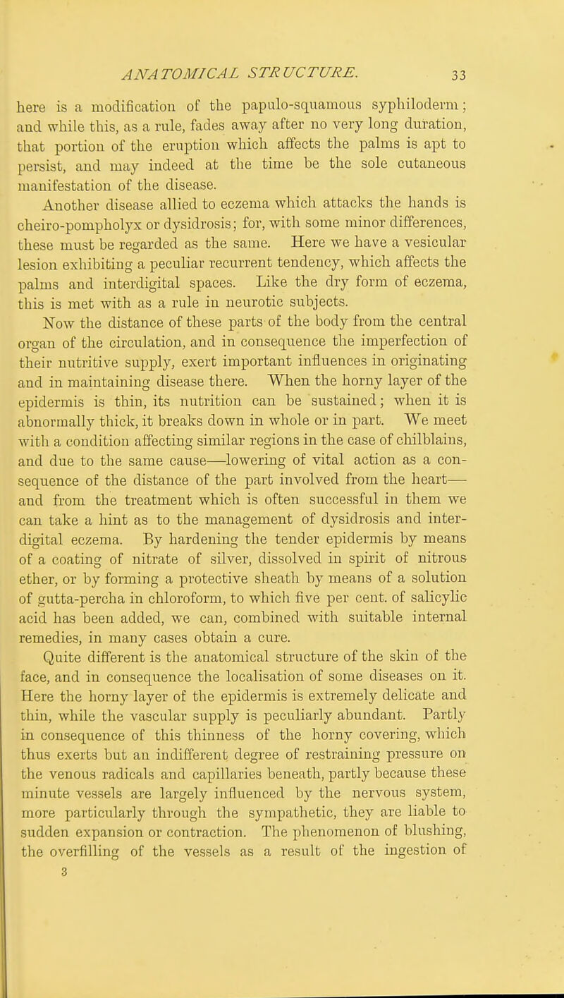 here is a modification of tlie papulo-squamous sypliilodemi; and wliile this, as a rale, fades away after no very long duration, that portion of the eruption which affects the palms is apt to persist, and may indeed at the time be the sole cutaneous manifestation of the disease. Another disease allied to eczema which attacks the hands is cheiro-pompholyx or dysidrosis; for, with some minor differences, these must be regarded as the same. Here we have a vesicular lesion exhibiting a peculiar recurrent tendency, which affects the palms and interdigital spaces. Like the dry form of eczema, this is met with as a rule in neurotic subjects. Now the distance of these parts of the body from the central organ of the circulation, and in consequence the imperfection of their nutritive supply, exert important influences in originating and in maintaining disease there. When the horny layer of the epidermis is thin, its nutrition can be sustained; when it is abnormally thick, it breaks down in whole or in part. We meet with a condition affecting similar regions in the case of chilblains, and due to the same cause—lowering of vital action as a con- sequence of the distance of the part involved from the heart— and from the treatment which is often successful in them we can take a hint as to the management of dysidrosis and inter- digital eczema. By hardening the tender epidermis by means of a coating of nitrate of silver, dissolved in spirit of nitrous ether, or by forming a protective sheath by means of a solution of gutta-percha in chloroform, to which five per cent, of salicylic acid has been added, we can, combined with suitable internal remedies, in many cases obtain a cure. Quite different is the anatomical structure of the skin of the face, and in consequence the localisation of some diseases on it. Here the horny layer of the epidermis is extremely delicate and thin, while the vascular supply is peculiarly abundant. Partly in consequence of this thinness of the horny covering, which thus exerts but an indifferent degree of restraining pressure on the venous radicals and capillaries beneath, partly because these minute vessels are largely influenced by the nervous system, more particularly through the sympathetic, they are liable to sudden expansion or contraction. The phenomenon of blushing, the overfilling of the vessels as a result of the ingestion of