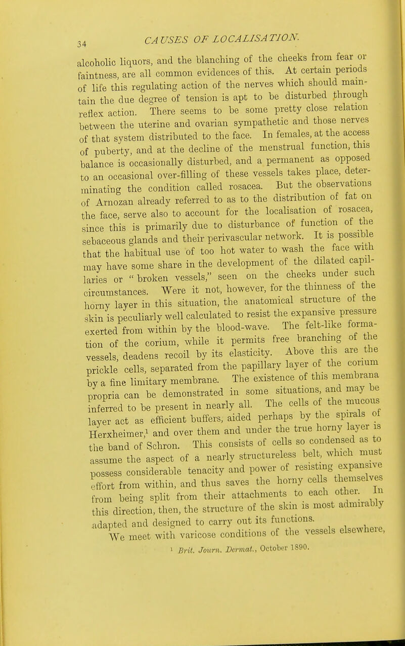 alcoholic liquors, and the blanching of the cheeks from fear or faintness, are all common evidences of thLs. At certam periods of life this regulating action of the nerves which should mam- tain the due degree of tension is apt to be disturbed through reflex action. There seems to be some pretty close relation between the uterine and ovarian sympathetic and those nerves of that system distributed to the face. In females, at the access of puberty, and at the decline of the menstrual function, this balance is occasionally disturbed, and a permanent as opposed to an occasional over-filling of these vessels takes place, deter- minating the condition called rosacea. But the observations of Arnozan already referred to as to the distribution of fat on the face, serve also to account for the localisation of rosacea, since this is primarily due to disturbance of function of the sebaceous glands and their perivascular network. It is possible that the habitual use of too hot water to wash the face with may have some share in the development of the dHated capil- laries or  broken vessels, seen on the cheeks under such circumstances. Were it not, however, for the thinness of the horny layer in this situation, the anatomical structure of the skin is peculiarly well calculated to resist the expansive pressure exerted from within by the blood-wave. The felt-like forma- tion of the corium, while it permits free branchmg of the vessels, deadens recoil by its elasticity. Above this are the prickle cells, separated from the papillary layer of the conum by a fine limitary membrane. The existence of this membrana propria can be demonstrated in some situations and may be Lerred to be present in nearly all. The cells o the mucous layer act as efficient buffers, aided perhaps by the spirals of Herxheimer,^ and over them and under the true horny layer is the band of Scliron. This consists of cells so condensed as to assume the aspect of a nearly structureless belt which must possess considerable tenacity and power of -sisUng expansive effort from within, and thus saves the horny ceUs themselve from being split from their attachments to each other, in this direction, then, the structure of the skin is most admirably adapted and designed to carry out its functions. We meet with varicose conditions of the vessels elsewheie, 1 Brit Joum. Dermat., Octoljer 1890.