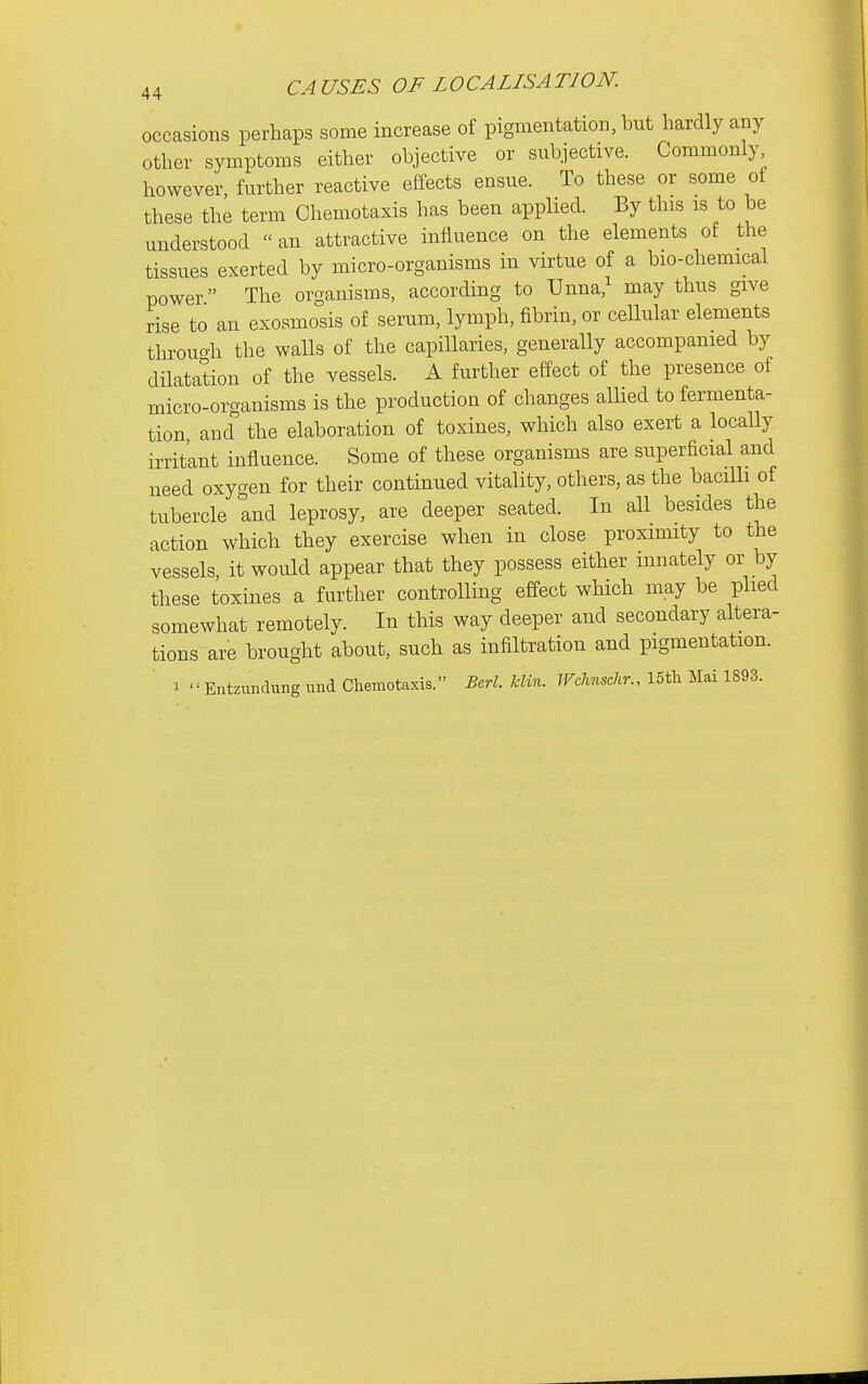 occasions perhaps some increase of pigmentation, but hardly any other symptoms either objective or subjective. Commonly however, further reactive effects ensue. To these or some of these the term Chemotaxis has been applied. By this is to be understood an attractive influence on the elements of the tissues exerted by micro-organisms in virtue of a bio-chemical power The organisms, according to Unna,^ may thus give rise to an exosmosis of serum, lymph, fibrin, or cellular elements throuoh the walls of the capillaries, generally accompanied by dilatation of the vessels. A further effect of the presence of micro-organisms is the production of changes allied to fermenta- tion and the elaboration of toxines, which also exert a locally irrit'ant influence. Some of these organisms are superficial and need oxygen for their continued vitality, others, as the bacilli of tubercle Ind leprosy, are deeper seated. In all besides the action which they exercise when in close proximity to the vessels, it would appear that they possess either innately or by these toxines a further controlling effect which may be plied somewhat remotely. In this way deeper and secondary altera- tions are brought about, such as infiltration and pigmentation. 1  Entzimdung und Chemotaxis. Bcrl. Urn. JFchnschr., 15tli Mai 1893.