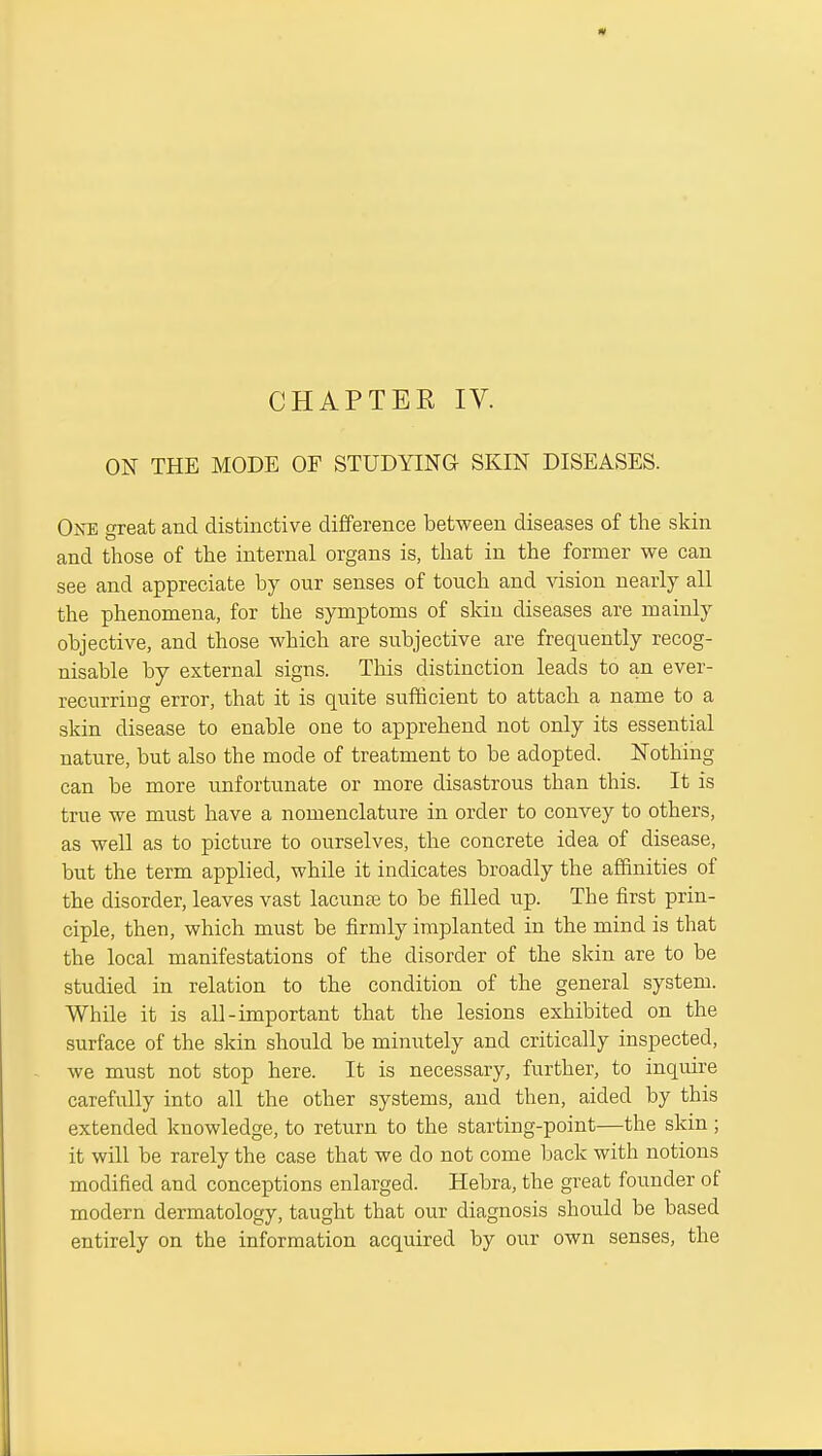 CHAPTER IV. ON THE MODE OF STUDYING SKIN DISEASES. Okb great and distinctive difference between diseases of the skin and those of the internal organs is, that in the former we can see and appreciate by our senses of touch and vision nearly all the phenomena, for the symptoms of skin diseases are mainly objective, and those which are subjective are frequently recog- nisable by external signs. This distinction leads to an ever- recurring error, that it is quite sufficient to attach a name to a skin disease to enable one to apprehend not only its essential nature, but also the mode of treatment to be adopted. Nothing can be more unfortunate or more disastrous than this. It is true we must have a nomenclature in order to convey to others, as well as to picture to ourselves, the concrete idea of disease, but the term applied, while it indicates broadly the affinities of the disorder, leaves vast lacunte to be filled up. The first prin- ciple, then, which must be firmly implanted in the mind is that the local manifestations of the disorder of the skin are to be studied in relation to the condition of the general system. While it is all-important that the lesions exhibited on the surface of the skin should be minutely and critically inspected, we must not stop here. It is necessary, further, to inquire carefully into all the other systems, and then, aided by this extended knowledge, to return to the starting-point—the skin; it will be rarely the case that we do not come back with notions modified and conceptions enlarged. Hebra, the great founder of modern dermatology, taught that our diagnosis should be based entirely on the information acquired by our own senses, the