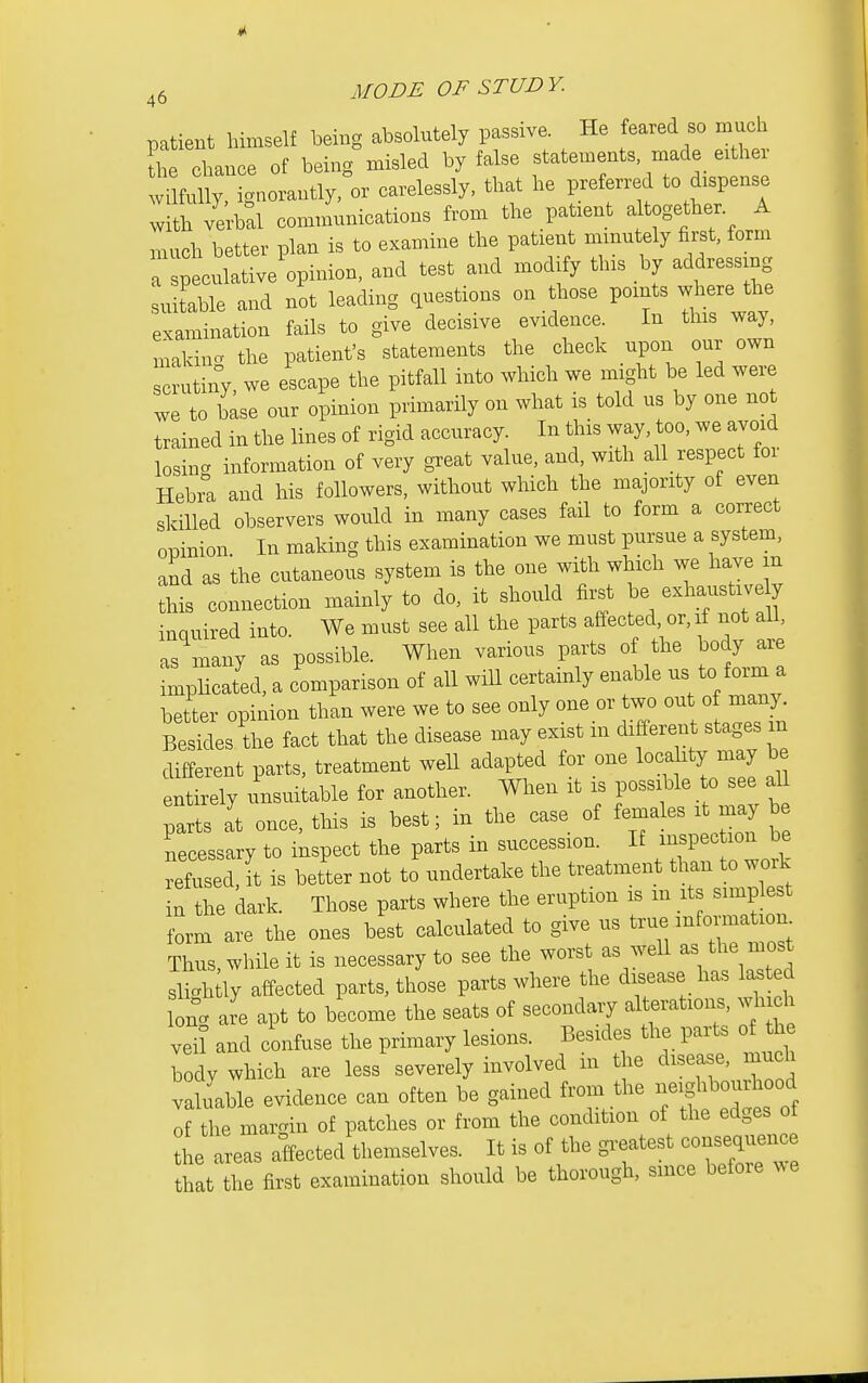 patient himself being absolutely passive. He feared so much the chance of being misled by false statements made eithei vi fully, ignorantly, or carelessly, that he preferred to dispense with ve;b:i communications from the pat.ent a togf er A much better plan is to examine the patient mmutely first, form a speculative opinion, and test and modxfy tins by addressing suitable and not leading questions on those points where the examination fails to give decisive evidence. In this way, makinc. the patient's statements the check upon our own crutiny, we escape the pitfall into which we might be led were we to base our opinion primarily on what is told us by one not trained in the lines of rigid accuracy. In this way, too, we avoid losinc information of very great value, and, with all respect for Hebra and his followers, without which the majority of even skilled observers would in many cases fail to form a correct oninion In making this examination we must pursue a system, and as the cutaneous system is the one with which we have m lis connection mainly to do, it should fii.t be exhaustive y inquired into. We must see all the parts affected or, if not all, as many as possible. When various parts of the body are impHcated, a comparison of all will certainly enable us to form a better opinion than were we to see only one or two out of many. Besides the fact that the disease may exist in different stages m different parts, treatment weU adapted for one locahty may be entirely unsuitable for another. When it is possible to see aU parts at once, this is best; in the case of females it may be necessary to inspect the parts in succession. If -P- ^ refused, it is better not to undertake the treatment ^^^^^^.^ in the dark. Those parts where the eruption is m it simplest form are the ones best calculated to give us true information Thus, while it is necessary to see the worst as well as the most sli.h ly affected parts, those parts where the disease has lasted Ion. are apt to become the seats of secondary alterations, .di ch vei? and confuse the primary lesions. Besides the parts of h Tody which are less severely involved in the disease, much valuable evidence can often be gained from the -g^^ourhood of the margin of patches or from the condition of the edges of 1 areas affected themselves. It is of the o-atest conseqi^^^^^^^^ that the first examination should be thorough, since before ^^e