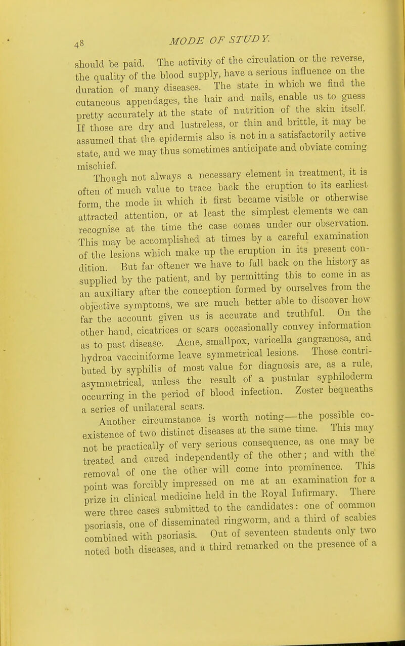 should be paid. The activity of the circulation or the reverse, the quality of the blood supply, have a serious influence on the duration of many diseases. The state in which we find the cutaneous appendages, the hair and nails, enable us to guess pretty accurately at the state of nutrition of the skm itself If those are dry and lustreless, or thin and brittle, it may be assumed that the epidermis also is not in a satisfactorily active state, and we may thus sometimes anticipate and obviate commg mischief ■ ^ . i. ■ Thoucvh not always a necessary element in treatment, it is often of much value to trace back the eruption to its earliest form the mode in which it first became visible or otherwise attracted attention, or at least the simplest elements we can recognise at the time the case comes under our observation. This°may be accomplished at times by a careful examination of the lesions which make up the eruption in its present con- dition But far oftener we have to fall back on the history as supplied by the patient, and by permitting this to come m as an auxiliary after the conception formed by ourselves from the obiective symptoms, we are much better able to discover how far the account given us is accurate and truthful. On the other hand, cicatrices or scars occasionally convey information as to past disease. Acne, smallpox, varicella gangr^enosa, and hydroa vacciniforme leave symmetrical lesions. Those contri- buted by syphilis of most value for diagnosis are, as a rule, asymmetrical, unless the result of a pustular syphiloderm occurring in the period of blood infection. Zoster bequeaths a series of unilateral scars. Another circumstance is worth noting—the possible co- existence of two distinct diseases at the same time. This may not be practically of very serious consequence, as one may be treated and cured independently of the other; and with he removal of one the other will come into prominence. This point was forcibly impressed on me at an exammation for a nrize in clinical medicine held in the Koyal Infirmary. There were three cases submitted to the candidates: one of common nsoriasis one of disseminated ringworm, and a third of scabies combined with psoriasis. Out of seventeen students only two noted both diseases, and a third remarked on the presence of a