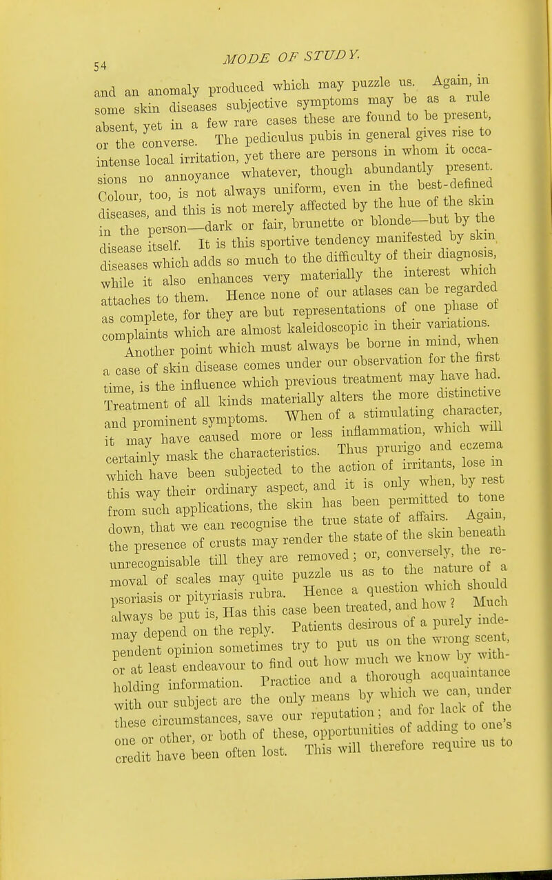 and an anomaly produced which may puzzle us. Again, in some skin diseases subjective symptoms may be as a rule aWt yet in a few rare cases these are found o be present. he converse. The pediculus pubis in general gives r.se to intense local irritation, yet there are persons m whom it occa- or no annoyance whatever, though abundantly present Co our too is not always uniform, even in the best-defined diase's and this is not merely affected by the hue of the skxn n the person-dark or fair, brunette or blonde-but by the Usease Self. It is this sportive tendency manifested by skm, i ases^^^^^^^^ adds so much to the difficulty of thexr diagnosis, wh le t also enhances very materially the interest which rt^:l5ies to them. Hence none of our atlases can be ^garded as complete, for they are but representations of one phase ot mTaLs Uich are almost kaleidoscopic in their ™tions Another point which must always be borne m mmd when a case of skin disease comes under our observation for the first time is the influence which previous treatment may have had. ?ra'tment of all kinds materially alters the more distmctive a^d pTomlent symptoms. When of a stimulating character it nly have caused more or less inflammation, which will Iwy mask the characteristics Tlius p^irigo^^^^^^^ e-- which have been subjected to the action of iiutants, lose m Z^Zl till they are removed; o'-^-^ ^^^/^^ ,™va,°ot seales may ^-te ^ea ;Ve:ti n\,S psoriasis or ^f^^T^t^^^C^^^^^X^-^y-^^^^^ *''Le?dl ftfxepW Patiits desirous ot a purely iude- Se Jop n oVsonSlL try to put - o,r tire wro,^ sceut, Tat least^errdeavour -^^^^^^^^^^rtZ^l^^Z^^^ holdiii information. Practice and a tlioiou u i ^fh our subject are the only means by -l^-^^^.^J^, —rthTt,::: ^^^^ Z^C:C:1:^iTt^^^ therefore re,«ii. us to