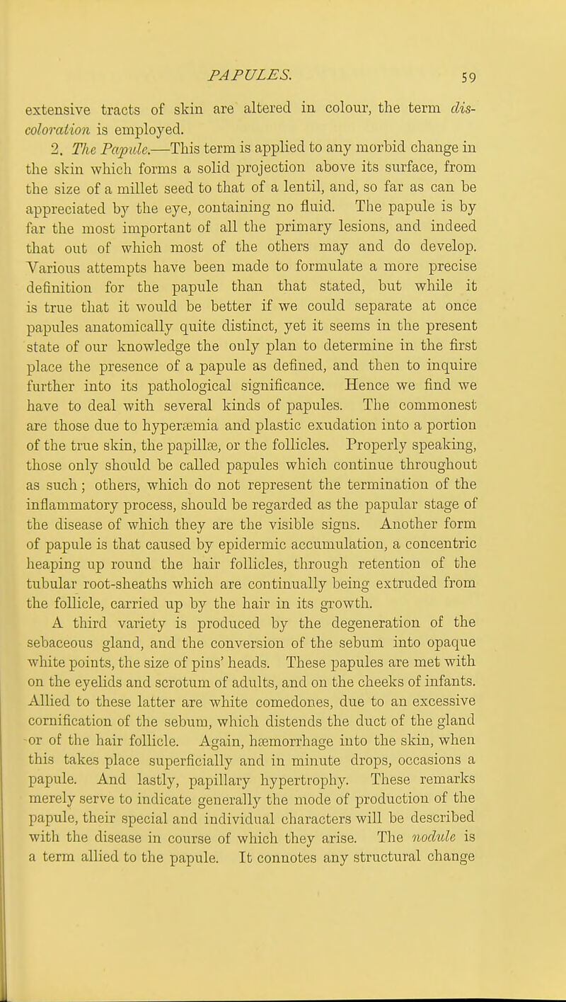 extensive tracts of skin are altered in colour, the term dis- coloration is employed. 2. The Papule.—This term is applied to any morbid change in the skin which forms a solid projection above its surface, from the size of a millet seed to that of a lentil, and, so far as can be appreciated by the eye, containing no fluid. The papule is by far the most important of all the primary lesions, and indeed that out of which most of the others may and do develop. Various attempts have been made to formulate a more precise definition for the papule than that stated, but while it is true that it would be better if we could separate at once papules anatomically quite distinct, yet it seems in the present state of our knowledge the only plan to determine in the first place the presence of a papule as defined, and then to inquire further into its pathological significance. Hence we find we have to deal with several kinds of papules. The commonest are those due to hyperEemia and plastic exudation into a portion of the true skin, the papillte, or the follicles. Properly speaking, those only shoiild be called papules which continue throughout as such; others, which do not represent the termination of the inflammatory process, should be regarded as the papular stage of the disease of which they are the visible signs. Another form of papule is that caused by epidermic accumulation, a concentric heaping up round the hair follicles, througla retention of the tubular root-sheaths which are continually being extruded from the follicle, carried up by the hair in its growth. A third variety is produced by the degeneration of the sebaceous gland, and the conversion of the sebum into opaque white points, the size of pins' heads. These papules are met with on the eyelids and scrotum of adults, and on the cheeks of infants. Allied to these latter are white comedones, due to an excessive cornification of the sebum, which distends the duct of the gland -or of the hair follicle. Again, htemon-hage into the skin, when this takes place superficially and in minute drops, occasions a papule. And lastly, papillary hypertrophy. These remarks merely serve to indicate generallj^ the mode of production of the papule, their special and individual characters will be described with the disease in course of which they arise. Tlie nodule is a term allied to the papule. It connotes any structural change