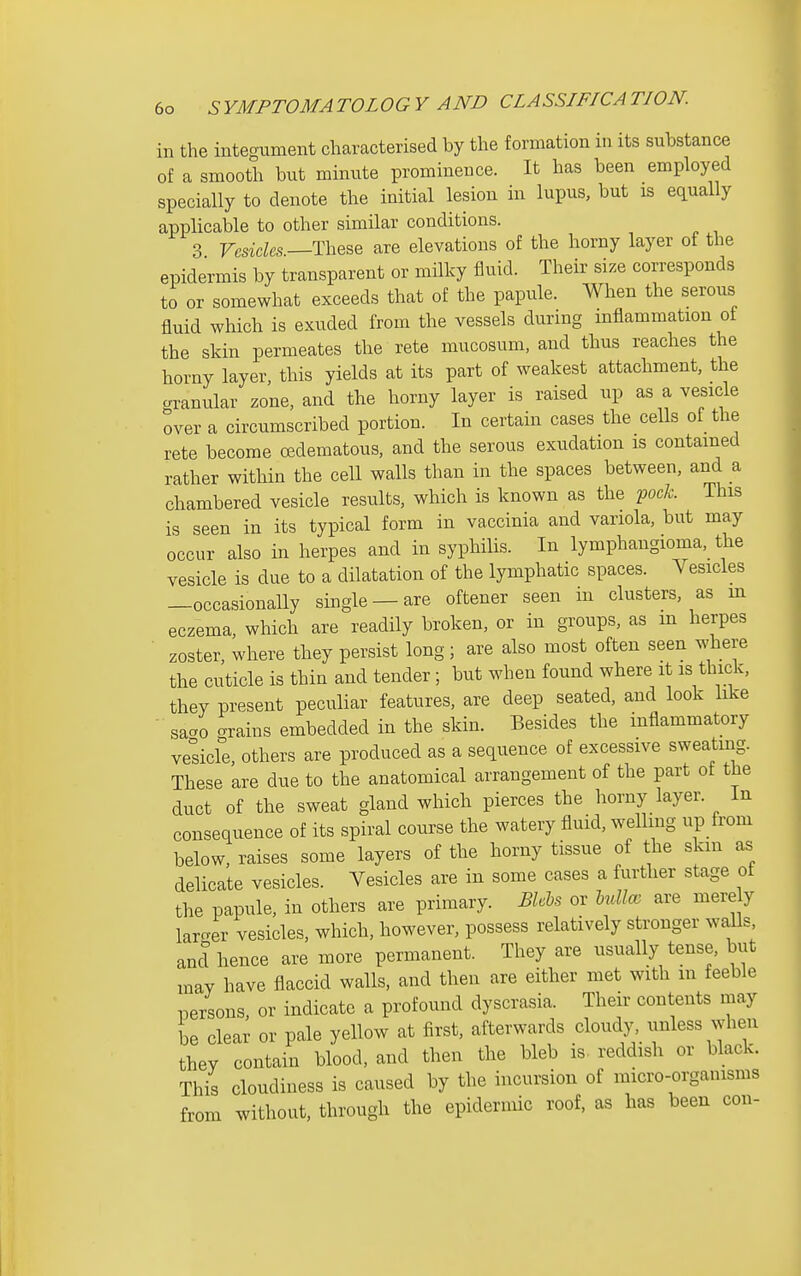 in the integument characterised by the formation in its substance of a smooth but minute prominence. It has been employed specially to denote the initial lesion in lupus, but is equally applicable to other similar conditions. 3 These are elevations of the horny layer of the epidermis by transparent or milky fluid. Their size corresponds to or somewhat exceeds that of the papule. When the serous fluid which is exuded from the vessels during mflammation ot the skin permeates the rete mucosum, and thus reaches the horny layer, this yields at its part of weakest attachment, the granular zone, and the horny layer is raised up as a vesicle over a circumscribed portion. In certain cases the cells ot the rete become edematous, and the serous exudation is contained rather within the cell walls than in the spaces between, and a chambered vesicle results, which is known as the pocA;. This is seen in its typical form in vaccinia and variola, but may occur also in herpes and in syphilis. In lymphangioma, the vesicle is due to a dilatation of the lymphatic spaces. Vesicles —occasionally single —are oftener seen in clusters, as m eczema, which are readily broken, or in groups, as m herpes zoster, where they persist long; are also most often seen where the cuticle is thin and tender ; but when found where it is thick, they present peculiar features, are deep seated, and look like saao grains embedded in the skin. Besides the inflammatory vehicle, others are produced as a sequence of excessive sweatmg. These are due to the anatomical arrangement of the part of the duct of the sweat gland which pierces the liorny layer. In consequence of its spiral course the watery fluid, welling up from below, raises some layers of the horny tissue of the skm as delicate vesicles. Vesicles are in some cases a further stage ot the papule, in others are primary. BU^s or Mllo, are mere y larcver vesicles, which, however, possess relatively stronger waUs and hence are more permanent. They are usually tense, but may have flaccid walls, and then are either met with m feeble persons or indicate a profound dyscrasia. Their contents may be clear or pale yellow at first, afterwards cloudy, unless when they contain blood, and then the bleb is- reddish or black. This cloudiness is caused by the incursion of micro-organisms from without, through the epidermic roof, as has been con-