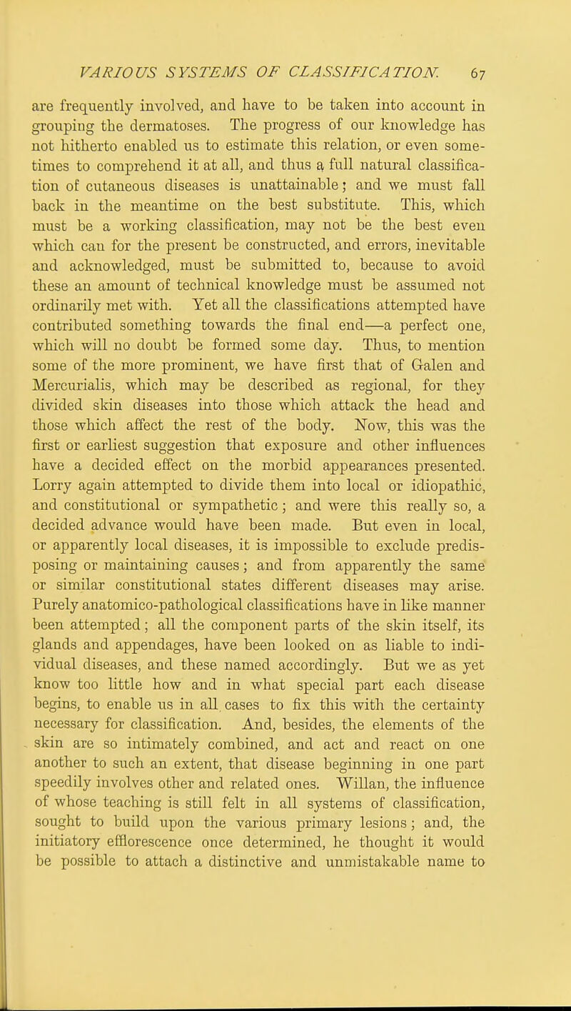 are frequently involved, and have to be taken into account in grouping the dermatoses. The progress of our knowledge has not hitherto enabled us to estimate this relation, or even some- times to comprehend it at all, and thus ^ full natural classiiica- tion of cutaneous diseases is unattainable; and we must fall back in the meantime on the best substitute. This, which must be a working classification, may not be the best even which can for the present be constructed, and errors, inevitable and acknowledged, must be submitted to, because to avoid these an amount of technical knowledge must be assumed not ordinarily met with. Yet all the classifications attempted have contributed something towards the final end—a perfect one, which will no doubt be formed some day. Thus, to mention some of the more prominent, we have first that of Galen and Mercurialis, which may be described as regional, for they divided skin diseases into those which attack the head and those which affect the rest of the body. Now, this was the first or earliest suggestion that exposure and other influences have a decided effect on the morbid appearances presented. Lorry again attempted to divide them into local or idiopathic, and constitutional or sympathetic; and were this really so, a decided advance would have been made. But even in local, or apparently local diseases, it is impossible to exclude predis- posing or maintaining causes; and from apparently the same or similar constitutional states different diseases may arise. Purely anatomico-pathological classifications have in like manner been attempted; all the component parts of the skin itself, its glands and appendages, have been looked on as liable to indi- vidual diseases, and these named accordingly. But we as yet know too little how and in what special part each disease begins, to enable us in all, cases to fix this with the certainty necessary for classification. And, besides, the elements of the skin are so intimately combined, and act and react on one another to such an extent, that disease beginning in one part speedily involves other and related ones. Willan, the influence of whose teaching is still felt in all systems of classification, sought to build upon the various primary lesions ; and, the initiatory efflorescence once determined, he thought it would be possible to attach a distinctive and unmistakable name to