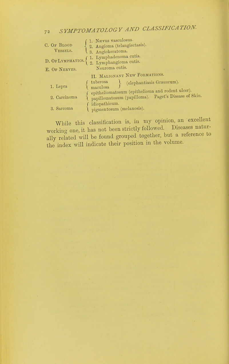 C 1. Najvus vasculosus. C. Of Blood J ^ Angioma (telangiectasis). Vessels. \ 3 Angiokeratoma. f 1 Lympliadeuoma cutis. D. Of Lymphatics. I ^ Lymphangioma cutis. E. Of Nerves. Neuroma cutis. II. Malignaht New Formations. f tuberosa \ (elephantiasis Grsecovum). 1. Lepra \ maculosa J f epitlieliomatosum (epithelioma and rodent ulcer). 2. Carcinoma \ papillomatosum (papilloma). Paget's Disease of Skin. / idiopathicum. 3. Sarcoma \ pigmentosum (melanosis). While this classification is, in my opinion, an exceUent workino' one, it has not been strictly followed. Diseases natur- ally related will be found grouped together, but a reference to the index wHl indicate their position in the volume.