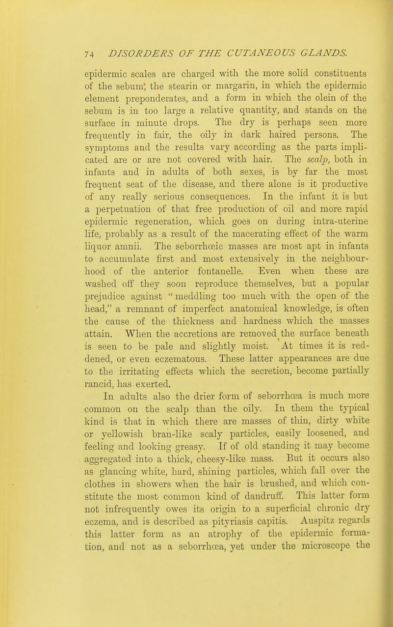 epidermic scales are charged with the more solid constituents of the sebum; the stearin or margarin, in which the epidermic element preponderates, and a form in which the olein of the sebum is in too large a relative quantity, and stands on the surface in minute drops. The dry is perhaps seen more frequently in fair, the oily in dark haired persons. The symptoms and the results vary according as the parts impli- cated are or are not covered with hair. The scalj), both in infants and in adults of both sexes, is by far the most frequent seat of the disease, and there alone is it productive of any really serious consequences. In the infant it is but a perpetuation of that free production of oil and more rapid ejjidermic regeneration, which goes on during intra-uterine life, probably as a result of the macerating effect of the warm liquor amnii. The seborrhoeic masses are most apt in infants to accumulate first and most extensively in the neighbour- hood of the anterior fontauelle. Even when these are washed off they soon reproduce themselves, but a popular prejudice against  meddling too much with the open of the head, a remnant of imperfect anatomical knowledge, is often the cause of the thickness and hardness which the masses attain. When the accretions are removed the surface beneath is seen to be pale and slightly moist. At times it is red- dened, or even eczematous. These latter appearances are due to the irritating effects which the secretion, become partially rancid, has exerted. In adults also the drier form of seborrhoea is much more common on the scalp than the oily. In them the typical kind is that in which there are masses of thin, dirty white or yellowish bran-like scaly particles, easily loosened, and feeling and looking greasy. If of old standing it may become aggregated into a thick, cheesy-like mass. But it occurs also as glancing white, hard, shining particles, which fall over the clothes in showers when the hair is brushed, and which con- stitute the most common kind of dandruff. This latter form not infrequently owes its origin to a superficial chronic dry eczema, and is described as pityriasis capitis. Auspitz regards this latter form as an atrophy of the epidermic forma- tion, and not as a seborrhoea, yet under the microscope the