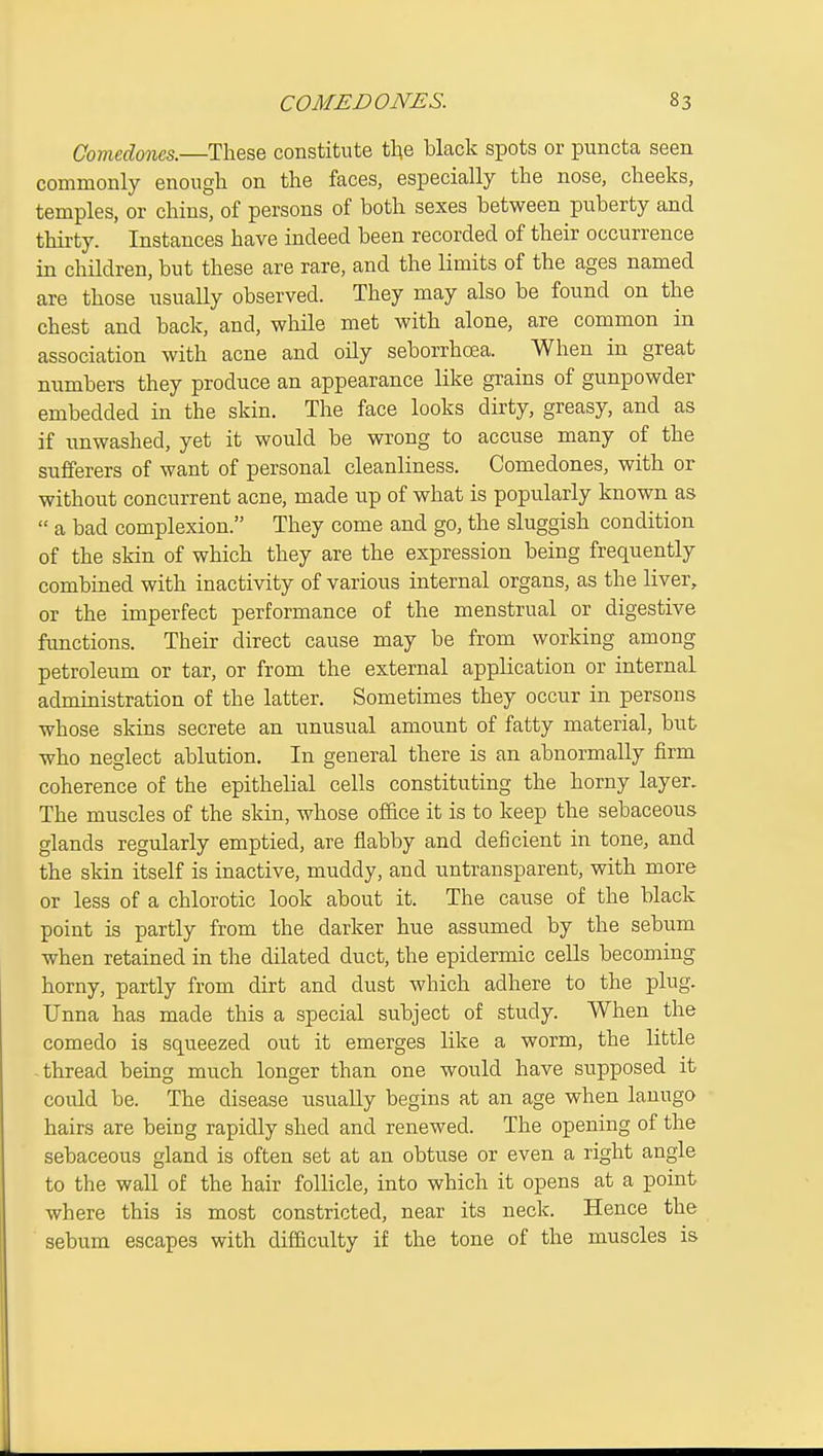 Comedones.—These constitute the black spots or puncta seen commonly enough on the faces, especially the nose, cheeks, temples, or chins, of persons of both sexes between puberty and thirty. Instances have indeed been recorded of their occurrence in children, but these are rare, and the limits of the ages named are those usually observed. They may also be found on the chest and back, and, while met with alone, are common in association with acne and oHy seborrhoea. When in great numbers they produce an appearance like grains of gunpowder embedded in the skin. The face looks dirty, greasy, and as if unwashed, yet it would be wrong to accuse many of the sufferers of want of personal cleanliness. Comedones, with or without concurrent acne, made up of what is popularly known as  a bad complexion. They come and go, the sluggish condition of the skin of which they are the expression being frequently combined with inactivity of various internal organs, as the liver, or the imperfect performance of the menstrual or digestive functions. Their direct cause may be from working among petroleum or tar, or from the external application or internal administration of the latter. Sometimes they occur in persons whose skins secrete an unusual amount of fatty material, but who neglect ablution. In general there is an abnormally firm coherence of the epithelial cells constituting the horny layer. The muscles of the skin, whose office it is to keep the sebaceous glands regularly emptied, are flabby and deficient in tone, and the skin itself is inactive, muddy, and untransparent, with more or less of a chlorotic look about it. The cause of the black point is partly from the darker hue assumed by the sebum when retained in the dilated duct, the epidermic cells becoming horny, partly from dirt and dust which adhere to the plug. Unna has made this a special subject of study. When the comedo is squeezed out it emerges like a worm, the little thread being much longer than one would have supposed it could be. The disease usually begins at an age when lanugo hairs are being rapidly shed and renewed. The opening of the sebaceous gland is often set at an obtuse or even a right angle to the wall of the hair follicle, into which it opens at a point where this is most constricted, near its neck. Hence the sebum escapes with difficulty if the tone of the muscles is
