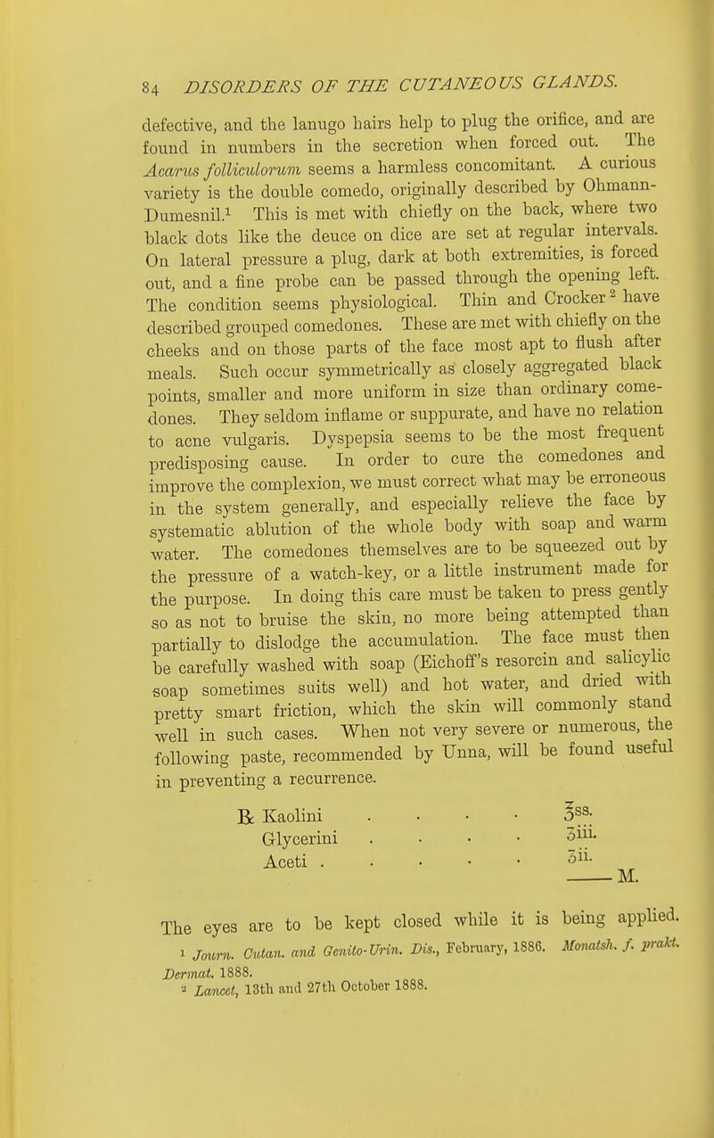 defective, and the lanugo hairs help to plug the orifice, and are found in numbers in the secretion when forced out. The Amriis foUiculorum seems a harmless concomitant. A curious variety is the double comedo, originally described by Ohmann- Dumesnil.i This is met with chiefly on the back, where two black dots like the deuce on dice are set at regular intervals. On lateral pressure a plug, dark at both extremities, is forced out, and a fine probe can be passed through the opening left. The condition seems physiological. Thin and Crocker ^ have described grouped comedones. These are met with chiefly on the cheeks and on those parts of the face most apt to flush after meals. Such occur symmetrically as closely aggregated black points, smaller and more uniform in size than ordinary come- dones. They seldom inflame or suppurate, and have no relation to acne vulgaris. Dyspepsia seems to be the most frequent predisposing cause. In order to cure the comedones and improve the complexion, we must correct what may be erroneous in the system generally, and especially relieve the face by systematic ablution of the whole body with soap and warm water. The comedones themselves are to be squeezed out by the pressure of a watch-key, or a little instrument made for the purpose. In doing this care must be taken to press gently so as not to bruise the skin, no more being attempted than partially to dislodge the accumulation. The face must then be carefully washed with soap (Eichoff's resorcin and salicylic soap sometimes suits well) and hot water, and dried with pretty smart friction, which the skin will commonly stand well in such cases. When not very severe or numerous, the following paste, recommended by Unna, will be found useful in preventing a recurrence. Be Kaolini .... ^ss. Glycerini .... ^'^^ Aceti 5^^- M. The eyes are to be kept closed while it is being applied. 1 Journ. Cuian. and Ocnilo-UHn. Lis., February, 1886. Mo,mtsh. f. prakt. Dermat, 1888. Lancet, 13th and 27th October 1888.
