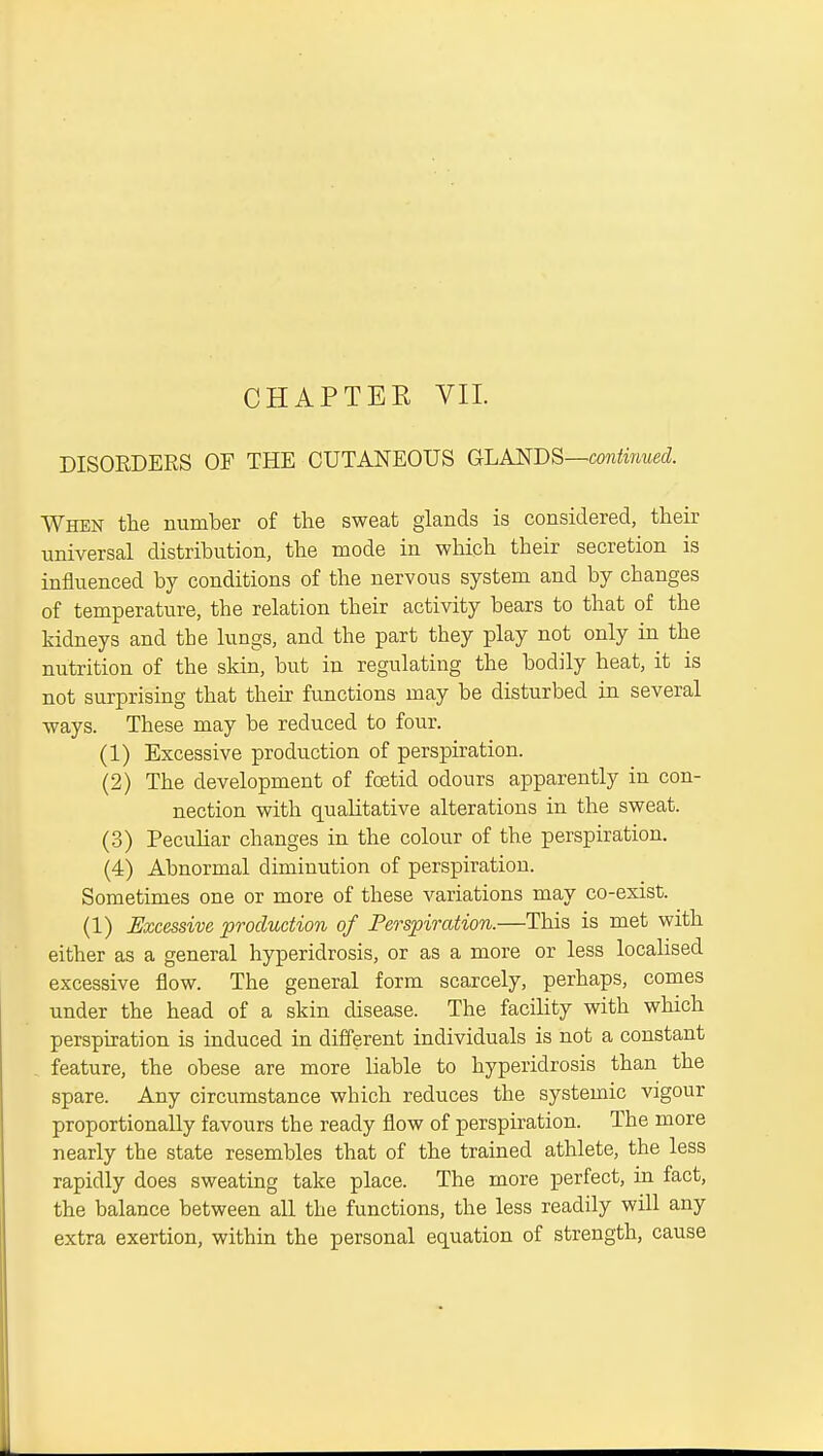 DISORDERS OF THE CUTANEOUS GLANDS—contmued. When the number of tlie sweat glands is considered, tlieir universal distribution, the mode in which their secretion is influenced by conditions of the nervous system and by changes of temperature, the relation their activity bears to that of the kidneys and the lungs, and the part they play not only in the nutrition of the skin, but in regulating the bodily heat, it is not surprising that their functions may be disturbed in several ways. These may be reduced to four. (1) Excessive production of perspiration. (2) The development of foetid odours apparently in con- nection with qualitative alterations in the sweat. (3) Peculiar changes in the colour of the perspiration. (4) Abnormal diminution of perspiration. Sometimes one or more of these variations may co-exist. (1) Excessive production of Perspiration.—This is met with either as a general hyperidrosis, or as a more or less localised excessive flow. The general form scarcely, perhaps, comes under the head of a skin disease. The facility with which perspiration is induced in different individuals is not a constant . feature, the obese are more liable to hyperidrosis than the spare. Any circumstance which reduces the systemic vigour proportionally favours the ready flow of perspiration. The more nearly the state resembles that of the trained athlete, the less rapidly does sweating take place. The more perfect, in fact, the balance between all the functions, the less readily will any extra exertion, within the personal equation of strength, cause