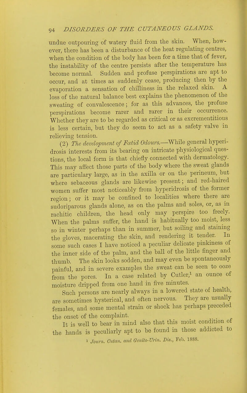 undue outpouring of watery fluid from the skin. When, how- ever, there has been a disturbance of the heat regulating centres, when the condition of the body has been for a time that of fever, the instability of the centre persists after the temperature has become normal. Sudden and profuse perspirations are apt to occur, and at times as suddenly cease, producing then by the evaporation a sensation of chilliness in the relaxed skin. A loss of the natural balance best explains the phenomenon of the sweating of convalescence; for as this advances, the profuse perspirations become rarer and rarer in their occurrence. Whether they are to be regarded as critical or as excrementitious is less certain, but they do seem to act as a safety valve in relieving tension. (2) The development of Fcetid Odours.—^While general hyperi- drosis interests from its bearing on intricate physiological ques- tions, the local form is that chiefly connected with dermatology. This may affect those parts of the body where the sweat glands are particulary large, as in the axilla or on the perineum, but where sebaceous glands are likewise present; and red-haired women suffer most noticeably from hyperidrosis of the former region; or it may be confined to localities where there are sudoriparous glands alone, as on the palms and soles, or, as in rachitic children, the head only may perspire too freely. When the palms suffer, the hand is habitually too moist, less so in winter perhaps than in summer, but soiling and staining the gloves, macerating the skin, and rendering it tender. In some such cases I have noticed a peculiar deHcate pinldness of the inner side of the palm, and the ball of the little finger and thumb. The skin looks sodden, and may even be spontaneously painful, and in severe examples the sweat can be seen to ooze from the pores. In a case related by Cutler,^ an ounce of moisture dripped from one hand in five minutes. Such persons are nearly always in a lowered state of health, are sometimes hysterical, and often nervous. They are usually females, and some mental strain or shock has perhaps preceded the onset of the complaint. It is well to bear in mind also that this moist condition ot the hands is peculiarly apt to be found in those addicted to 1 Journ. Cutan. and, Genito-Urin. Dh., Feb. 1888.