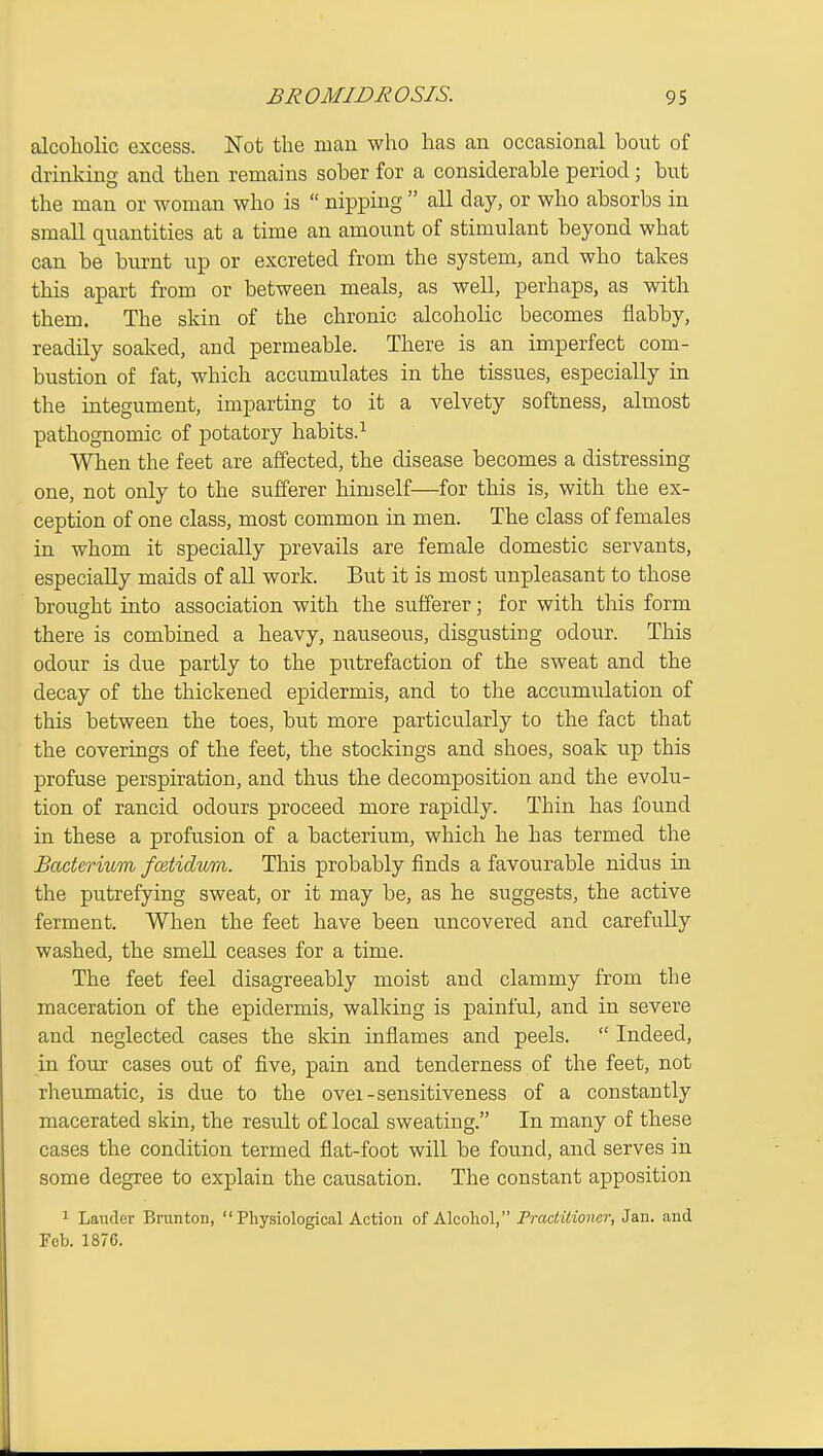 alcoholic excess. Not the man who has an occasional bout of drinking and then remains sober for a considerable period ; but the man or woman who is  nipping  all day, or who absorbs in small quantities at a time an amount of stimulant beyond what can be burnt up or excreted from the system, and who takes this apart from or between meals, as well, perhaps, as with them. The skin of the chronic alcoholic becomes flabby, readily soaked, and permeable. There is an imperfect com- bustion of fat, which accumulates in the tissues, especially in the integument, imparting to it a velvety softness, almost pathognomic of potatory habits.^ When the feet are affected, the disease becomes a distressing one, not only to the sufferer himself—for this is, with the ex- ception of one class, most common in men. The class of females in whom it specially prevails are female domestic servants, especially maids of all work. But it is most unpleasant to those brought into association with the sufferer; for with this form there is combined a heavy, nauseous, disgusting odour. This odour is due partly to the putrefaction of the sweat and the decay of the thickened epidermis, and to the accumulation of this between the toes, but more particularly to the fact that the coverings of the feet, the stockings and shoes, soak up this profuse perspiration, and thus the decomposition and the evolu- tion of rancid odours proceed more rapidly. Thin has found in these a profusion of a bacterium, which he has termed the Bacterium fceticlum. This probably finds a favourable nidus in the putrefying sweat, or it may be, as he suggests, the active ferment. When the feet have been uncovered and carefully washed, the smell ceases for a time. The feet feel disagreeably moist and clammy from the maceration of the epidermis, walking is painful, and in severe and neglected cases the skin inflames and peels.  Indeed, in foui cases out of five, pain and tenderness of the feet, not rheumatic, is due to the ovei-sensitiveness of a constantly macerated skin, the result of local sweating. In many of these cases the condition termed flat-foot will be found, and serves in some degree to explain the causation. The constant apposition 1 Lauder Brunton, Physiological Action of Alcoliol, Practitioner, Jan. and Feb. 1876.