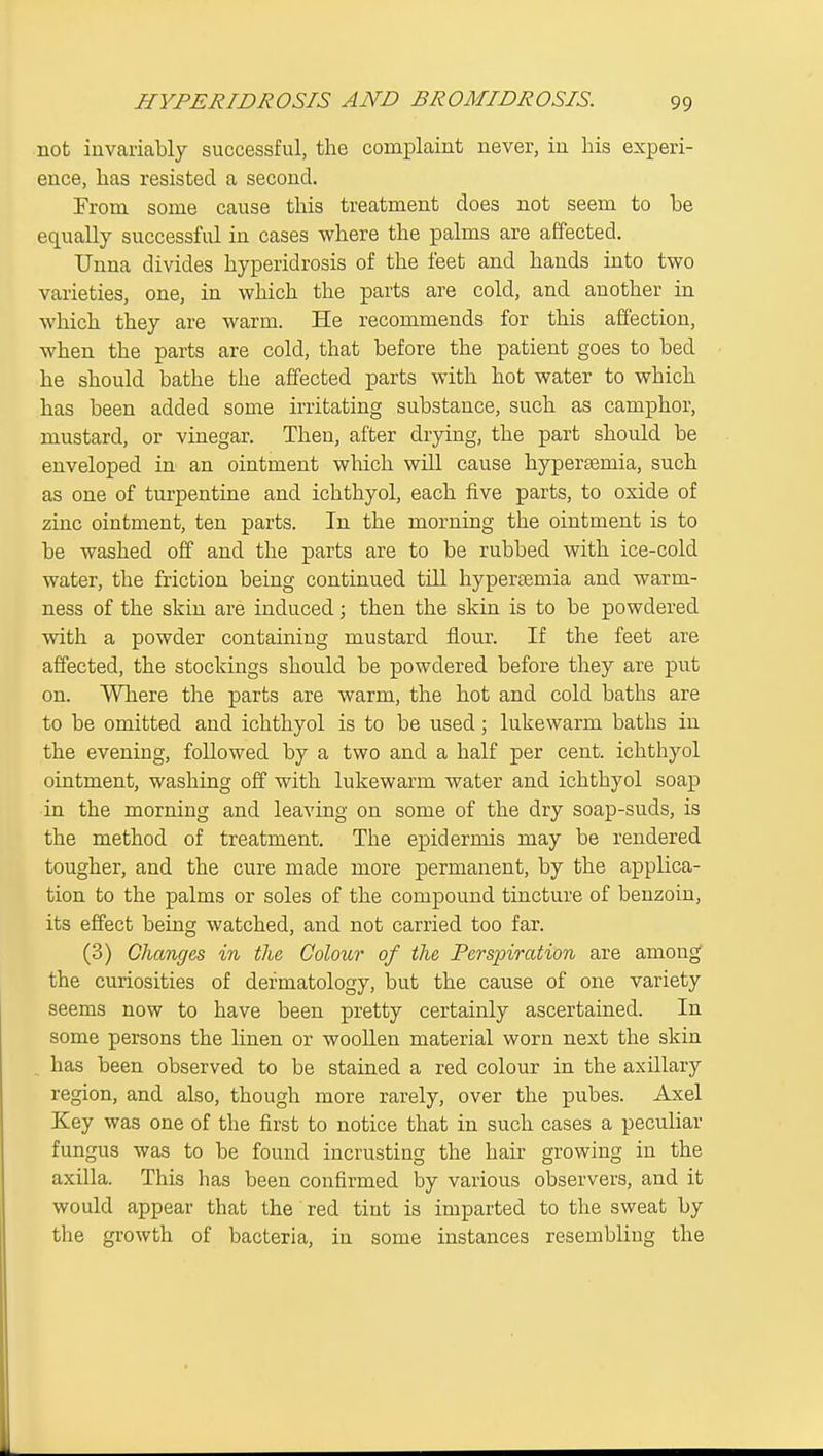 not invariably successful, the complaint never, in his experi- ence, has resisted a second. From some cause this treatment does not seem to be equally successful in cases where the palms are affected. Unna divides hyperidrosis of the feet and hands into two varieties, one, in which the parts are cold, and another in which they are warm. He recommends for this affection, when the parts are cold, that before the patient goes to bed he should bathe the affected parts with hot water to which has been added some irritating substance, such as camphor, mustard, or vinegar. Then, after drying, the part should be enveloped in an ointment which will cause hypersemia, such as one of turpentine and ichthyol, each iive parts, to oxide of zinc ointment, ten parts. In the morning the ointment is to be washed off and the parts are to be rubbed with ice-cold water, the friction being continued till hypertemia and warm- ness of the skin are induced; then the skin is to be powdered with a powder containing mustard flour. If the feet are affected, the stockings should be powdered before they are put on. AVliere the parts are warm, the hot and cold baths are to be omitted and ichthyol is to be used; lukewarm baths in the evening, followed by a two and a half per cent, ichthyol ointment, washing off with lukewarm water and ichthyol soap in the morning and leaving on some of the dry soap-suds, is the method of treatment. The epidermis may be rendered tougher, and the cure made more permanent, by the applica- tion to the palms or soles of the compound tincture of benzoin, its effect being watched, and not carried too far. (3) Changes in the Colour of the Perspiration are among the curiosities of dermatology, but the cause of one variety seems now to have been pretty certainly ascertained. In some persons the linen or woollen material worn next the skin , has been observed to be stained a red colour in the axillary region, and also, though more rarely, over the pubes. Axel Key was one of the first to notice that in such cases a peculiar fungus was to be found incrusting the hair growing in the axilla. This has been confirmed by various observers, and it would appear that the red tiut is imparted to the sweat by the growth of bacteria, in some instances resembling the