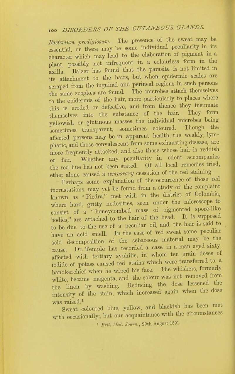 lOO Bacterium prodicjiosum. The presence of the sweat may be essential, or there may be some individual peculiarity m its character which may lead to the elaboration of pigment m a plant, possibly not infrequent in a colourless form m the axiUa Balzer has found that the parasite is not limited m its attachment to the hairs, but when epidermic scales are scraped from the inguinal and perineal regions m such persons the same zooglcea are found. The microbes attach themselves to the epidermis of the hair, more particularly to places where this is eroded or defective, and from thence they insinuate themselves into the substance of the hair. They form yeUowish or glutinous masses, the individual microbes being sometimes transparent, sometimes coloured. Though the affected persons may be in apparent health, the weakly, lym- phatic, and those convalescent from some exhausting disease, are more frequently attacked, and also those whose hair is reddish or fair Whether any peculiarity in odour accompanies the red hue has not been stated. Of all local remedies tried, ether alone caused a temporary cessation of the red staining. Perhaps some explanation of the occurrence of those red incrustations may yet be found from a study of the complamt known as  Piedra, met with in the district of Colombia, where hard, gritty nodosities, seen under the microscope to consist of a honeycombed mass of pigmented spore-like bodies, are attached to the hair of the head. It is supposed to be due to the use of a peculiar oil, and the hair is said to have an acid smell. In the case of red sweat some peculiar acid decomposition of the sebaceous material may be_ the cause Dr. Temple has recorded a case in a man aged sixty, affected with tertiary syphilis, in whom ten gram doses of iodide of potass caused red stains which were transferred to a handkerchief when he wiped his face. The whiskers, formerly white, became magenta, and the colour was not removed from the linen by washing. Eeducing the dose lessened the intensity of the stain, which increased again when the dose was raised.^ , . , , , Sweat coloured blue, yellow, and blackish has been met with occasionaUy; but our acquaintance with the circumstances 1 Brit. Med. Journ., 29tli August 1891.