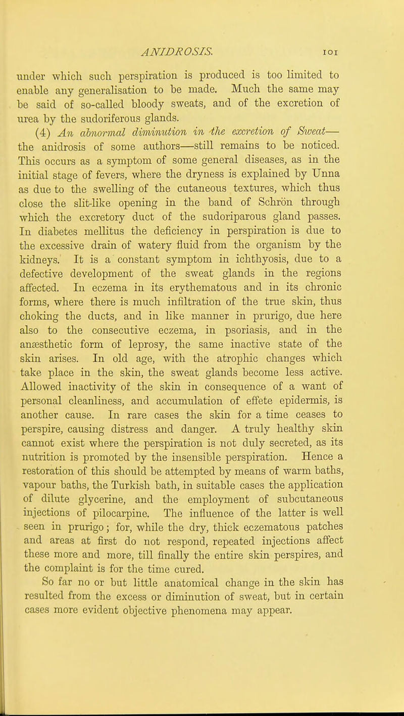 ANIBROSIS. lOI under wliicli sucli perspiration is produced is too limited to enable any generalisation to be made. Much the same may- be said of so-called bloody sweats, and of the excretion of urea by the sudoriferous glands. (4) An abnormal diminution in the excretion of Siveat— the anidrosis of some authors—still remains to be noticed. This occurs as a symptom of some general diseases, as in the initial stage of fevers, where the dryness is explained by Unna as due to the swelling of the cutaneous textures, which thus close the slit-like opening in the band of Schron through which the excretory duct of the sudoriparous gland passes. In diabetes mellitus the deficiency in perspiration is due to the excessive drain of watery fluid from the organism by the kidneys. It is a constant symptom in ichthyosis, due to a defective development of the sweat glands in the regions affected. In eczema in its erythematous and in its chronic forms, where there is much infiltration of the true skin, thus choking the ducts, and in like manner in prurigo, due here also to the consecutive eczema, in psoriasis, and in the anaesthetic form of leprosy, the same inactive state of the skin arises. In old age, with the atrophic changes which take place in the skin, the sweat glands become less active. Allowed inactivity of the skin in consequence of a want of personal cleanliness, and accumulation of effete epidermis, is another cause. In rare cases the skin for a time ceases to perspire, causing distress and danger. A truly healthy skin cannot exist where the perspiration is not duly secreted, as its nutrition is promoted by the insensible perspiration. Hence a restoration of this shou.ld be attempted by means of warm baths, vapour baths, the Turkish bath, in suitable cases the application of dilute glycerine, and the employment of subcutaneous injections of pilocarpine. The influence of the latter is well seen in prurigo; for, while the dry, thick eczematous patches and areas at first do not respond, repeated injections affect these more and more, till finally the entire skin perspires, and the complaint is for the time cured. So far no or but little anatomical change in the skin has resulted from the excess or diminution of sweat, but in certain cases more evident objective phenomena may appear.