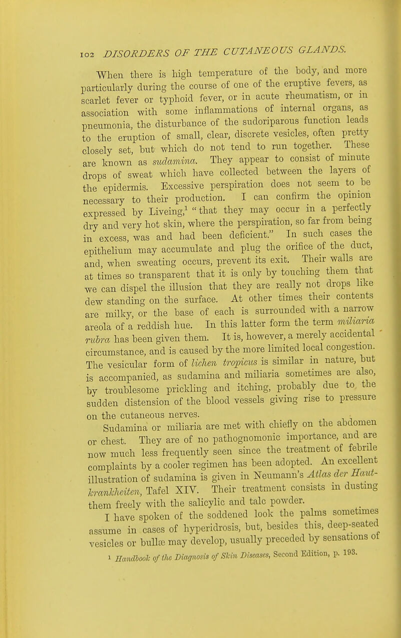 When there is high temperature of the body, and more particularly during the course of one of the eruptive fevers, as scarlet fever or typhoid fever, or in acute rheumatism, or m association with some inflammations of internal organs, as pneumonia, the disturbance of the sudoriparous function leads to the eruption of small, clear, discrete vesicles, often pretty closely set, but which do not tend to run together. These are known as siidamina. They appear to consist of minute drops of sweat which have collected between the layers of the epidermis. Excessive perspiration does not seem to be necessary to their production. I can confirm the opinion expressed by Liveing,^ that they may occur m a perfectly dry and very hot skin, where the perspiration, so far from being in excess, was and had been deficient. In such cases the epithelium may accumulate and plug the orifice of the duct, and, when sweating occurs, prevent its exit. Their walls are at times so transparent that it is only by touching them that we can dispel the illusion that they are really not drops like dew standing on the surface. At other times their contents are milky or the base of each is surrounded with a narrow areola of a reddish hue. In this latter form the term mihana rulra has been given them. It is, however, a merely accidental circumstance, and is caused by the more limited local congestion. The vesicular form of lichen tovpicus is similar m nature, but is accompanied, as sudamina and miliaria sometimes are also, by troublesome prickling and itching, probably due to the sudden distension of the blood vessels giving rise to pressure on the cutaneous nerves. _ Sudamina or miliaria are met with chiefly on the abdomen or chest. They are of no pathognomonic importance, and are now much less frequently seen since the treatment of febrile complaints by a cooler regimen has been adopted. An excdlent illustration of sudamina is given in Neumann's Atlas der Haut- hranhhciten, Tafel XIV. Their treatment consists m dusting them freely with the salicylic and talc powder. I have spoken of the soddened look the palms sometmies assume in cases of hyperidrosis, but, besides this, deep-seated vesicles or bulljB may develop, usually preceded by sensations ot 1 HaiidhooTc oftho Biagnosis of Skin Diseases, Second Edition, p. 193.