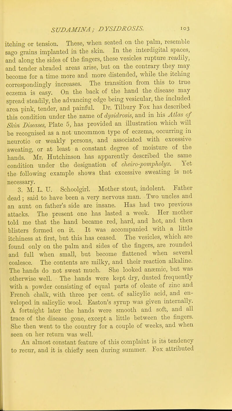 itching or tension. These, when seated on the palm, resemble sago gmins implanted in the skin. In the interdigital spaces, and along the sides of the fingers, these vesicles rupture readily, and tender abraded areas arise, but on the contrary they may become for a time more and more distended, while the itching correspondingly increases. The transition from this to true eczema is easy. On the back of the hand the disease may spread steadily, the advancing edge being vesicular, the included area pink, tender, and painful. Dr. Tilbury Fox has described this condition under the name of dysidrosis, and in his Atlas of Skin Diseases, Plate 5, has provided an illustration which will be recognised as a not uncommon type of eczema, occurring in neurotic or weakly persons, and associated with excessive sweating, or at least a constant degree of moisture of the hands. Mr. Hutchinson has apparently described the same condition under the designation of cheiro-pompholyx. Yet the following example shows that excessive sweating is not necessary. 3. M. L. U. Schoolgirl. Mother stout, indolent. Father dead; said to have been a very nervous man. Two nncles and an aunt on father's side are insane. Has had two previous attacks. The present one has lasted a week. Her mother told me that the hand became red, hard, and hot, and then blisters formed on it. It was accompanied with a little itchiness at first, but this has ceased. The vesicles, which are found only on the palm and sides of the fingers, are rounded and full when small, but become flattened when several coalesce. The contents are milky, and their reaction alkaline. The hands do not sweat much. She looked ansemic, but was otherwise well. The hands were kept dry, dusted frequently with a powder consisting of equal parts of oleate of zinc and French chalk, with three per cent, of salicylic acid, and en- veloped in salicylic wool. Easton's syrup was given internally. A fortnight later the hands were smooth and soft, and all trace of the disease gone, except a little between the fingers. She then went to the country for a couple of weeks, and when seen on her return was well. An almost constant feature of this complaint is its tendency to recur, and it is chiefly seen du.ring summer. Fox attriUited