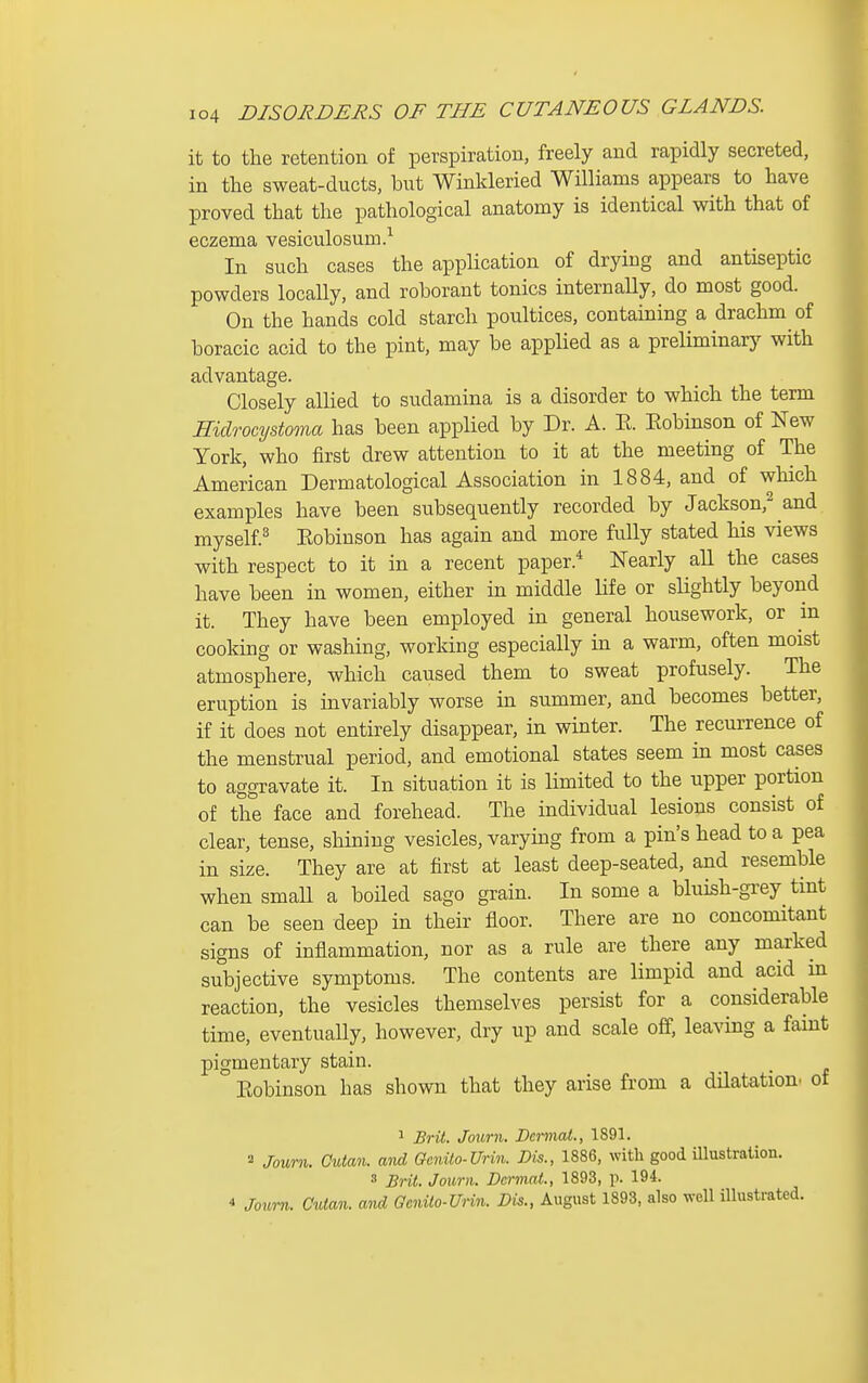 it to the retention of perspiration, freely and rapidly secreted, in the sweat-ducts, but Winkleried Williams appears to have proved that the pathological anatomy is identical with that of eczema vesiculosum.^ In such cases the application of drying and antiseptic powders locaUy, and roborant tonics internally, do most good. On the hands cold starch poultices, containing a drachm of boracic acid to the pint, may be applied as a preliminary with advantage. Closely allied to sudamina is a disorder to which the term mdrocystoma has been applied by Dr. A. E. Kobinson of New York, who first drew attention to it at the meeting of The American Dermatological Association in 1884, and of winch examples have been subsequently recorded by Jackson,^ and myself.^ Kobinson has again and more fully stated his views with respect to it in a recent paper.^ Nearly all the cases have been in women, either in middle life or slightly beyond it. They have been employed in general housework, or in cooking or washing, working especially in a warm, often moist atmosphere, which caused them to sweat profusely. The eruption is invariably worse in summer, and becomes better, if it does not entirely disappear, in winter. The recurrence of the menstrual period, and emotional states seem in most cases to aggravate it. In situation it is limited to the upper portion of the face and forehead. The individual lesions consist of clear, tense, shining vesicles, varying from a pin's head to a pea in size. They are at first at least deep-seated, and resemble when small a boiled sago grain. In some a bluish-grey tint can be seen deep in their floor. There are no concomitant signs of inflammation, nor as a rule are there any marked subjective symptoms. The contents are limpid and acid in reaction, the vesicles themselves persist for a considerable time, eventuaUy, however, dry up and scale off, leaving a faint pigmentary stain. Eobinson has shown that they arise from a dilatation, of 1 Brit. Journ. Dermal., 1891. 2 Journ. Qutan. and Gcnilo-Urin. Dis., 1886, with good mustration. 3 Brit. Journ. Dermat., 1893, p. 194.  Joiorn. Cutan. and Qenilo-Urin. Dis., August 1893, also well illustrated.