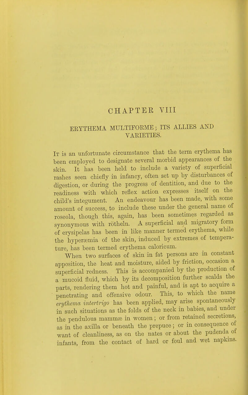 CHAPTER VIII ERYTHEMA MULTIFORME; ITS ALLIES AND VARIETIES. It is an imfortunate circumstance that the term erythema has been employed to designate several morbid appearances of the skin. It has been held to include a variety of superficial rashes seen chiefly in infancy, often set up by disturbances of digestion, or during the progress of dentition, and due to the readiness with which reflex action expresses itself ^ on the child's integument. An endeavour has been made, with some amount of success, to include these under the general name of roseola, though this, again, has been sometimes regarded as synonymous with rotheln. A superficial and migratory form of erysipelas has been in like manner termed erythema, whHe the hypertemia of the skin, induced by extremes of tempera- ture, has been termed erythema caloricum. When two surfaces of skin in fat persons are in constant apposition, the heat and moisture, aided by friction, occasion a superficial redness. This is accompanied by the production of a mucoid fluid, which by its decomposition further scalds _ the parts, rendering them hot and painful, and is apt to acquire a • penetrating and off'ensive odour. This, to which the name erythema intortrigo has been applied, may arise spontaneously in such situations as the folds of the neck in babies, and under the pendulous mamm^ in women; or from retained secretions, as in the axilla or beneath the prepuce; or in consequence of want of cleanliness, as on the nates or about the pudenda of infants, from the contact of hard or foul and wet napkins.