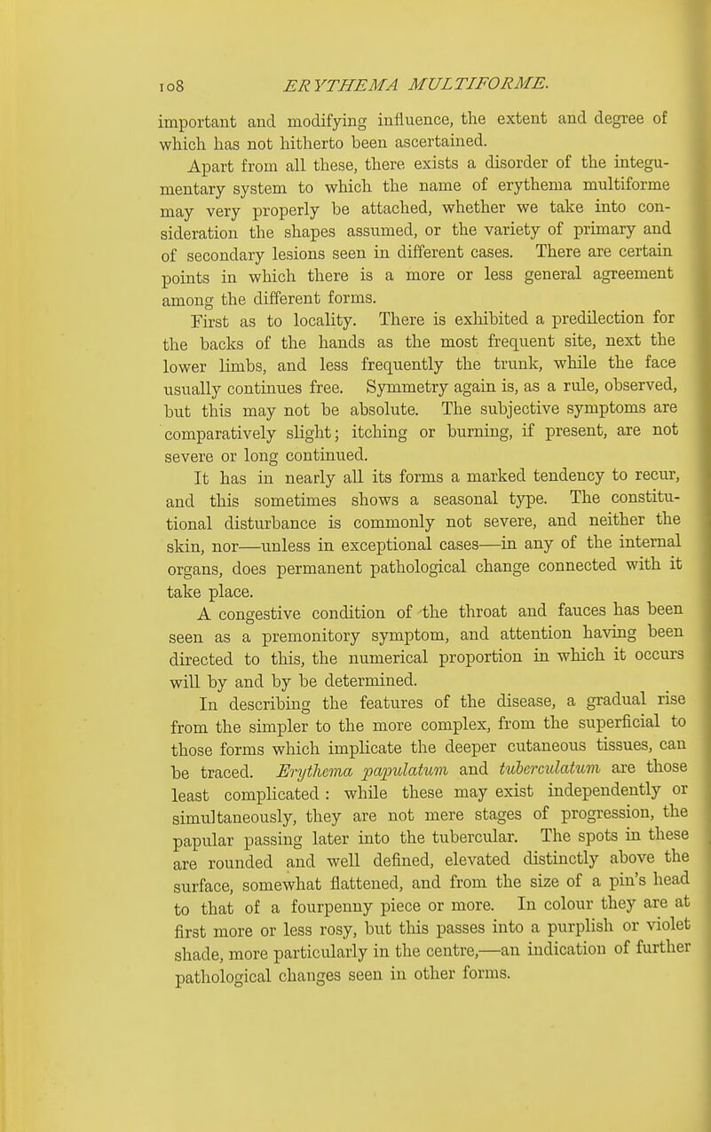 important and modifying influence, the extent and degree of which has not hitherto been ascertained. Apart from all these, there exists a disorder of the integu- mentary system to which the name of erythema multiforme may very properly be attached, whether we take into con- sideration the shapes assumed, or the variety of primary and of secondary lesions seen in different cases. There are certain points in which there is a more or less general agreement among the different forms. First as to locality. There is exhibited a predilection for the backs of the hands as the most frequent site, next the lower limbs, and less frequently the trunk, while the face usually continues free. Symmetry again is, as a rule, observed, but this may not be absolute. The subjective symptoms are comparatively slight; itching or burning, if present, are not severe or long continued. It has in nearly all its forms a marked tendency to recur, and this sometimes shows a seasonal type. The constitu- tional disturbance is commonly not severe, and neither the skin, nor—unless in exceptional cases—in any of the internal organs, does permanent pathological change connected with it take place. A congestive condition of the throat and fauces has been seen as a premonitory symptom, and attention having been directed to this, the numerical proportion in which it occurs will by and by be determined. In describing the features of the disease, a gradual rise from the simpler to the more complex, from the superficial to those forms which implicate the deeper cutaneous tissues, can be traced. Erythema papulatum and tuberculatum are those least complicated: while these may exist independently or simultaneously, they are not mere stages of progression, the papular passing later into the tubercular. The spots in these are rounded and weU defined, elevated distinctly above the surface, somewhat flattened, and from the size of a pin's head to that of a fourpenny piece or more. In colour they are at first more or less rosy, but this passes into a purplish or violet shade, more particularly in the centre,—an indication of further pathological changes seen in other forms.