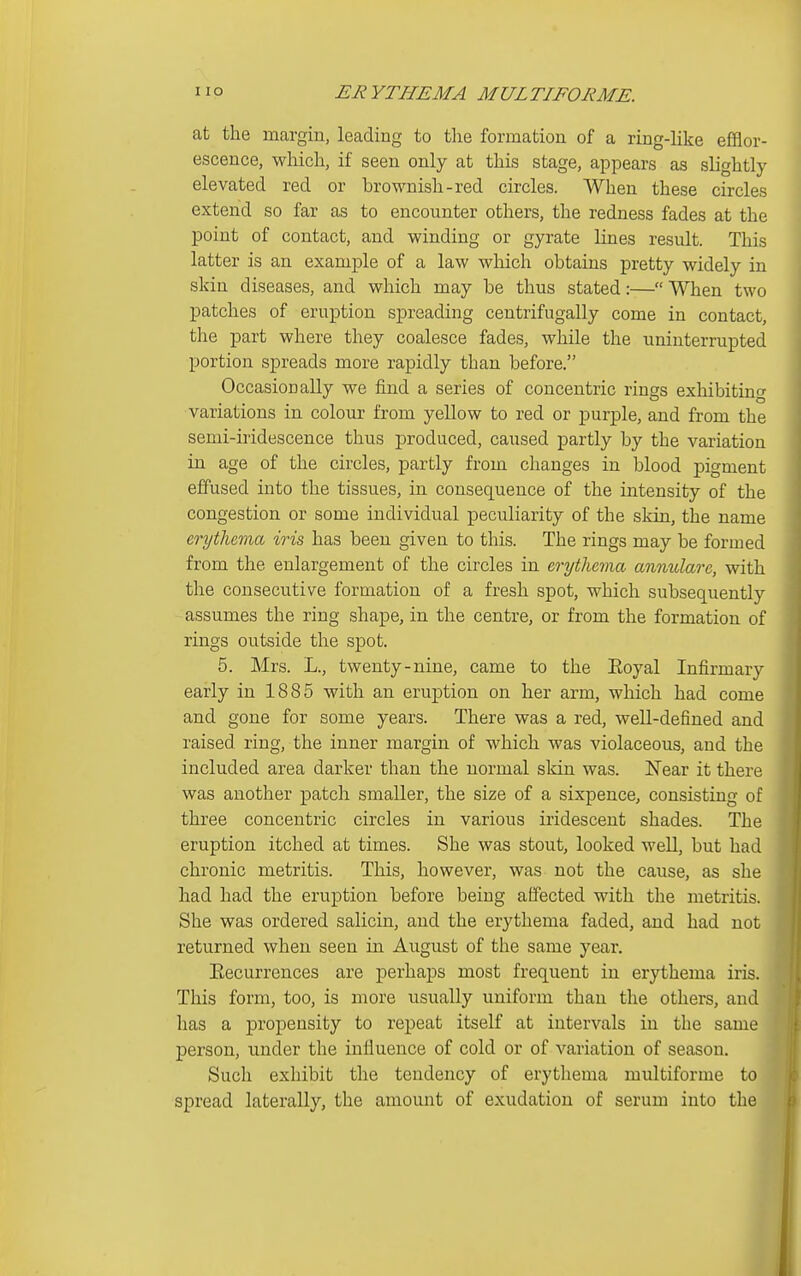 at the margin, leading to the formation of a ring-like efflor- escence, which, if seen only at this stage, appears as slightly elevated red or brownish-red circles. When these circles extend so far as to encounter others, the redness fades at the point of contact, and winding or gyrate lines result. This latter is an example of a law which obtains pretty widely in skin diseases, and which may be thus stated:— When two patches of eruption spreading centrifugally come in contact, the part where they coalesce fades, while the uninterrupted portion spreads more rapidly than before. Occasionally we find a series of concentric rings exhibiting variations in colour from yellow to red or purple, and from the semi-iridescence thus produced, caused partly by the variation in age of the circles, partly from changes in blood pigment effused into the tissues, in consequence of the intensity of the congestion or some individual peculiarity of the skin, the name erythema iris has been given to this. The rings may be formed from the enlargement of the circles in erythema annulare, with the consecutive formation of a fresh spot, which subsequently assumes the ring shape, in the centre, or from the formation of rings outside the spot. 5. Mrs. L., twenty-nine, came to the Eoyal Infirmary early in 1885 with an eruption on her arm, which had come and gone for some years. There was a red, weU-defined and raised ring, the inner margin of which was violaceous, and the included area darker than the normal skin was. Near it there was another patch smaller, the size of a sixpence, consisting of three concentric circles in various iridescent shades. The eruption itched at times. She was stout, looked well, but had chronic metritis. This, however, was not the cause, as she had had the eruption before being affected with the metritis. She was ordered salicin, and the erythema faded, and had not returned when seen in August of the same year. Eecurrences are perhaps most frequent in erythema iris. This form, too, is more usually uniform than the others, and has a propensity to repeat itself at intervals in the same person, under the influence of cold or of variation of season. Such exhibit the tendency of erythema multiforme to spread laterally, the amount of exudation of serum into the