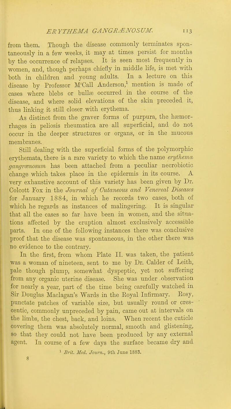 from them. Though the disease commonly terminates spon- taneously in a few weeks, it may at times persist for months by the occurrence of relapses. It is seen most frequently in women, and, though perhaps chiefly in middle life, is met with both in children and young adults. In a lecture on this disease by Professor M'Call Anderson,^ mention is made of cases where blebs or bull£e occurred in the course of the disease, and where solid elevations of the skin preceded it, thus linking it stiU closer with erythema. As distinct from the graver forms of purpura, the haemor- rhages in peliosis rheumatica are all superficial, and do not occur in the deeper structures or organs, or in the mucous membranes. Still dealing with the superficial forms of the polymorphic erythemata, there is a rare variety to which the name erytlieyna- gangrcBnomtn has been attached from a peculiar necrobiotic change which takes place in the epidermis in its course. A very exhaustive account of this variety has been given by Dr. Colcott Fox in the Journal of Cutaneous and Venereal Diseases for January 1884, in which he records two cases, both of which he regards as instances of malingering. It is singular that aU the cases so far have been in women, and the situa- tions afi'ected by the eruption almost exclusively accessible parts. In one of the following instances there was conclusive proof that the disease was spontaneous, in the other there was- no evidence to the contrary. In the first, from whom Plate II. was taken, the patient, was a woman of nineteen, sent to me by Dr. Calder of Leith, pale though plump, somewhat dyspeptic, yet not suffering from any organic uterine disease. She was under observation for nearly a year, part of the time being carefully watched in Sir Douglas Maclagan's Wards in the Eoyal Infirmary. Piosy, punctate patches of variable size, but usuaUy round or cres- centic, commonly unpreceded by pain, came out at intervals on the limbs, the chest, back, and loins. When recent the cuticle covering them was absolutely normal, smooth and glistening,, so that they could not have been produced by any external agent. In course of a few days the surface became dry and 1 BrU. Med. Journ., 9tli June 1883. 8