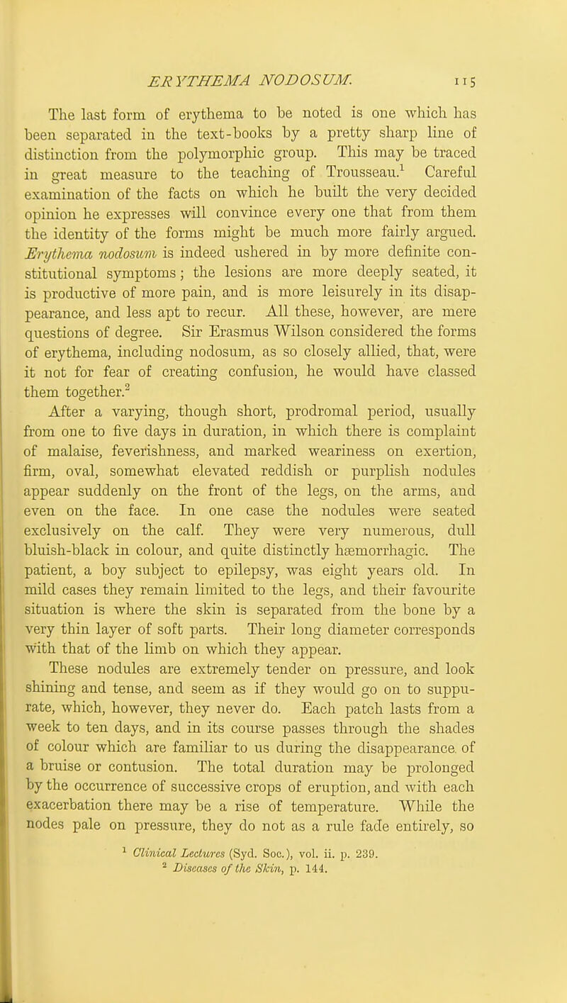 The last form of erythema to be noted is one which has been separated in the text-books by a pretty sharp line of distinction from the polymorphic group. This may be traced in great measure to the teaching of Trousseau.^ Careful examination of the facts on which he built the very decided opinion he expresses will convince every one that from them the identity of the forms might be much more fairly argued. Erythema nodosum is indeed ushered in by more definite con- stitutional symptoms; the lesions are more deeply seated, it is productive of more pain, and is more leisurely in its disap- pearance, and less apt to recur. All these, however, are mere questions of degree. Sir Erasmus Wilson considered the forms of erythema, including nodosum, as so closely allied, that, were it not for fear of creating confusion, he would have classed them together.^ After a varying, though short, prodromal period, usually from one to five days in duration, in which there is complaint of malaise, feverishness, and marked weariness on exertion, firm, oval, somewhat elevated reddish or purplish nodules appear suddenly on the front of the legs, on the arms, and even on the face. In one case the nodules were seated exclusively on the calf. They were very numerous, dull bluish-black in colour, and quite distinctly haemorrhagic. The patient, a boy subject to epilepsy, was eight years old. In mild cases they remain limited to the legs, and their favourite situation is where the skin is separated from the bone by a very thin layer of soft parts. Their long diameter corresponds with that of the limb on which they appear. These nodules are extremely tender on pressure, and look shining and tense, and seem as if they would go on to suppu- rate, which, however, they never do. Each patch lasts from a week to ten days, and in its course passes through the shades of colour which are familiar to us during the disappearance, of a bruise or contusion. The total duration may be prolonged by the occurrence of successive crops of eruption, and with each exacerbation there may be a rise of temperature. While the nodes pale on pressure, they do not as a rule fade entirely, so ^ Clinical Lectures (Syd. Soc), vol. ii. j). 239. ^ Diseases of the Skin, p. 144.