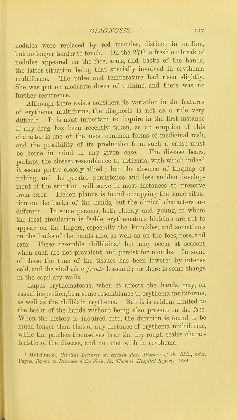 nodules were replaced by red macules, distinct in outline, but no longer tender to touch. On the 27th a fresh outbreak of nodules appeared on the face, arms, and backs of the hands, the latter situation being that specially involved in erythema multiforme. The pulse and temperature had risen slightly. She was put on moderate doses of quinine, and there was no further recurrence. Although there exists considerable variation in the features of erythema multiforme, the diagnosis is not as a rule very difficult. It is most important to inquire in the first instance if any drug has been recently taken, as an eruption of this character is one of the most common forms of medicinal rash, and the possibility of its production from such a cause must be borne in mind in any given case. The disease bears, perhaps, the closest resemblance to urticaria, with which indeed it seems pretty closely allied; but the absence of tingling or itching, and the greater persistence and less sudden develop- ment of the eruption, will serve in most instances to preserve from error. Lichen planus is found occupying the same situa- tion on the backs of the hands, but the clinical characters are different. In some persons, both elderly and young, in whom the local circulation is feeble, erythematous blotches are apt to appear on the fingers, especially the knuckles, and sometimes on the backs of the hands also, as well as on the toes, nose, and ears. These resemble chilblains,^ but may occur at seasons when such are not prevalent, and persist for months. In some of these the tone of the tissues has been lowered by intense cold, and the vital vis a fronte lessened; or there is some change in the capillary walls. Lupus erythematosus, when it affects the hands, may, on casual inspection,bear some resemblance to erythema multiforme, as well as the chilblain erythema. But it is seldom limited to the backs of the hands without being also present on the face. When the history is inquired into, the duration is found to be much longer than that of any instance of erythema multiforme, while the patches themselves bear the dry rough scales charac- teristic of the disease, and not met with in erythema. ' Hutcliinson, Clinical Lcclxircs on certain Rare Diseases of (lie Skin, xxix. Payne, lleport on Diseases of the Skin, St. Thomas' Hosjiital Reports, 1884.