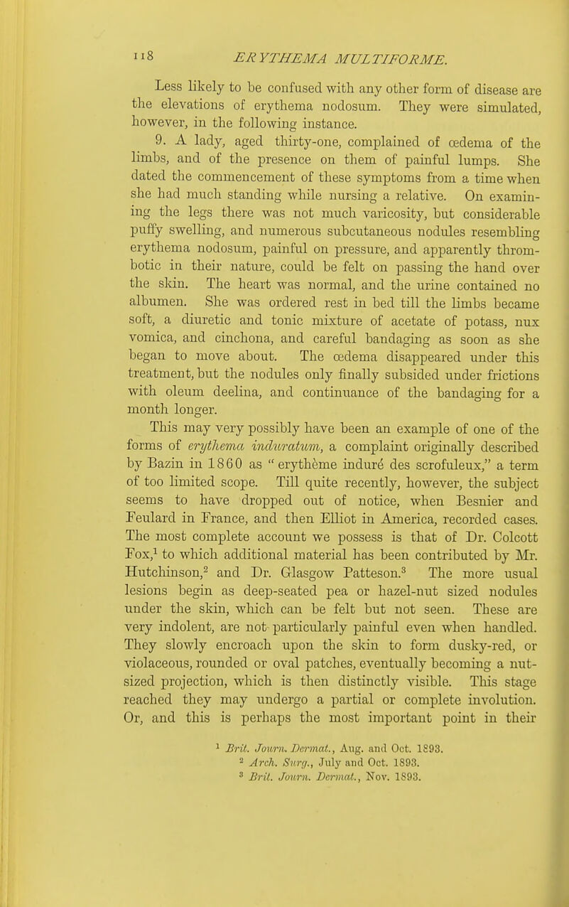 Less likely to be confused with any other form of disease are the elevations of erythema nodosum. They were simulated, however, in the following instance. 9. A lady, aged thirty-one, complained of oedema of the limbs, and of the presence on them of painful lumps. She dated the commencement of these symptoms from a time when she had much standing while nursing a relative. On examin- ing the legs there was not much varicosity, but considerable puffy swelling, and numerous subcutaneous nodules resembling erythema nodosum, painful on pressure, and apparently throm- botic in their nature, could be felt on passing the hand over the skin. The heart was normal, and the urine contained no albumen. She was ordered rest in bed till the limbs became soft, a diuretic and tonic mixture of acetate of potass, nux vomica, and cinchona, and careful bandaging as soon as she began to move about. The oedema disappeared under this treatment, but the nodules only finally subsided under frictions with oleum deelina, and continuance of the bandagins for a month longer. This may very possibly have been an example of one of the forms of erythema mduratum, a complaint originally described by Bazin in 18 6 0 as  erytheme indurd des scrofuleux, a term of too limited scope. Till quite recently, however, the subject seems to have dropped out of notice, when Besnier and Feulard in France, and then Elliot in America, recorded cases. The most complete account we possess is that of Dr. Colcott Fox,^ to which additional material has been contributed by Mr. Hutcliinson,^ and Dr. Glasgow Patteson.^ The more usual lesions begin as deep-seated pea or hazel-nut sized nodules under the skin, which can be felt but not seen. These are very indolent, are not particularly painful even when handled. They slowly encroach upon the skin to form dusky-red, or violaceous, rounded or oval patches, eventually becoming a nut- sized projection, which is then distinctly visible. This stage reached they may undergo a partial or complete involution. Or, and this is perhaps the most important point in their ^ Bril. Journ. Dermat., Aug. and Oct. 1893. 2 Arch. Surg., July and Oct. 1893. » Bril. Journ. Dermal., Nov. 1893. I