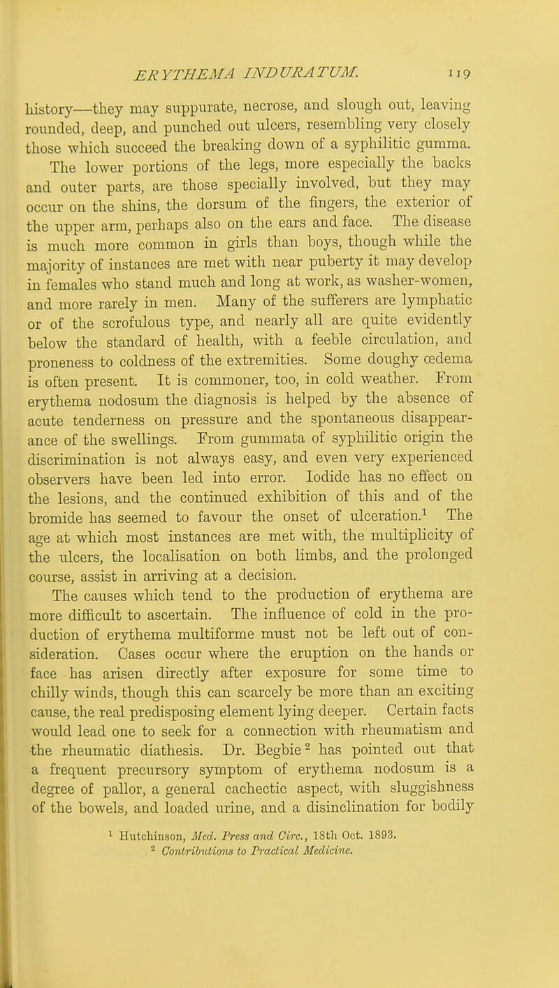 history—they may suppurate, necrose, and slough out, leaving rounded, deep, and punched out ulcers, resembling very closely those which succeed the breaking down of a syphilitic gumma. The lower portions of the legs, more especially the backs and outer parts, are those specially involved, but they may occur on the shins, the dorsum of the fingers, the exterior of the upper arm, perhaps also on the ears and face. The disease is much more common in girls than boys, though while the majority of instances are met with near puberty it may develop in females who stand much and long at work, as washer-women, and more rarely in men. Many of the sufferers are lymphatic or of the scrofulous type, and nearly all are quite evidently below the standard of health, with a feeble circulation, and proneness to coldness of the extremities. Some doughy oedema is often present. It is commoner, too, in cold weather. From erythema nodosum the diagnosis is helped by the absence of acute tenderness on pressure and the spontaneous disappear- ance of the swellings. From gummata of syphilitic origin the discrimination is not always easy, and even very experienced observers have been led into error. Iodide has no effect on the lesions, and the continued exhibition of this and of the bromide has seemed to favour the onset of ulceration.^ The age at which most instances are met with, the multiplicity of the ulcers, the localisation on both limbs, and the prolonged course, assist in arriving at a decision. The causes which tend to the production of erythema are more difficult to ascertain. The influence of cold in the pro- duction of erythema mu.ltiforme must not be left out of con- sideration. Cases occur where the eruption on the hands or face has arisen directly after exposure for some time to chilly winds, though this can scarcely be more than an exciting cause, the real predisposing element lying deeper. Certain facts would lead one to seek for a connection with rheumatism and •the rheumatic diathesis. Dr. Begbie^ has pointed out that a frequent precursory symptom of erythema nodosum is a degree of pallor, a general cachectic aspect, with sluggishness of the bowels, and loaded urine, and a disinclination for bodily 1 Hutchinson, Med. Fress and Circ, IStli Oct. 1893. ^ Conlribulions to Fraclical Medicine.