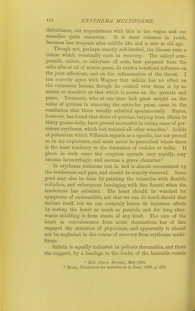 disturbance, our acquaintance with this is too vague and our remedies quite uncertain. It is most common in youth, becomes less frequent after middle life, and is rare in old age. Though not, perhaps, exactly self-limited, the disease runs a course which eventually ends in recovery. The salicyl com- pounds, salicin, or salicylate of soda, best prepared from the salix alba or oil of winter-green, do exert a beneficial influence on the joint affections, and on the inflammation of the throat. I can scarcely agree with Wagner that salicin has no effect on the cutaneous lesions, though its control over them is by no means so manifest as that which it exerts on the pyrexia and pains. Trousseau, who at one time laid great weight on the value of quinine in removing the cuticular pains, came to the conclusion that these usually subsided spontaneously. Payne, however, has found that doses of quinine, varying from fifteen to thirty grains daily, have proved successful in curing cases of per- sistent erythema, which had resisted all other remedies.^ Iodide of potassium which ViUemin regards as a specific, has not proved so in my experience, and must never be prescribed where there is the least tendency to the formation of vesicles or bullae. If given in such cases the eruption spreads very rapidly, may become hasmorrhagic, and assume a grave character.^ In erythema nodosum rest in bed is almost necessitated by the tenderness and pain, and should be strictly observed. Some good may also be done by painting the tubercles with flexible collodion, and subsequent bandaging with fine flannel when the tenderness has subsided. The heart should be watched for symptoms of endocarditis, not that we can do much should that declare itself, but we can certainly lessen its injurious effects by resting the heart as much as possible, and for long after- wards shielding it from strain of any kind. The care of the heart in convalescence from acute rheumatism has of late engaged the attention of physicians, and apparently it should not be neglected in the course of recovery from erythema multi- forme. Salicin is equally indicated in peliosis rheumatica, and there the support, by a bandage to the limbs, of the lacerable vessels 1 Brit. Journ. Dcrmat., May 1894.  Brocr[, Tmitemcnt dcs maladies do la Peau, 1890, p. 273.
