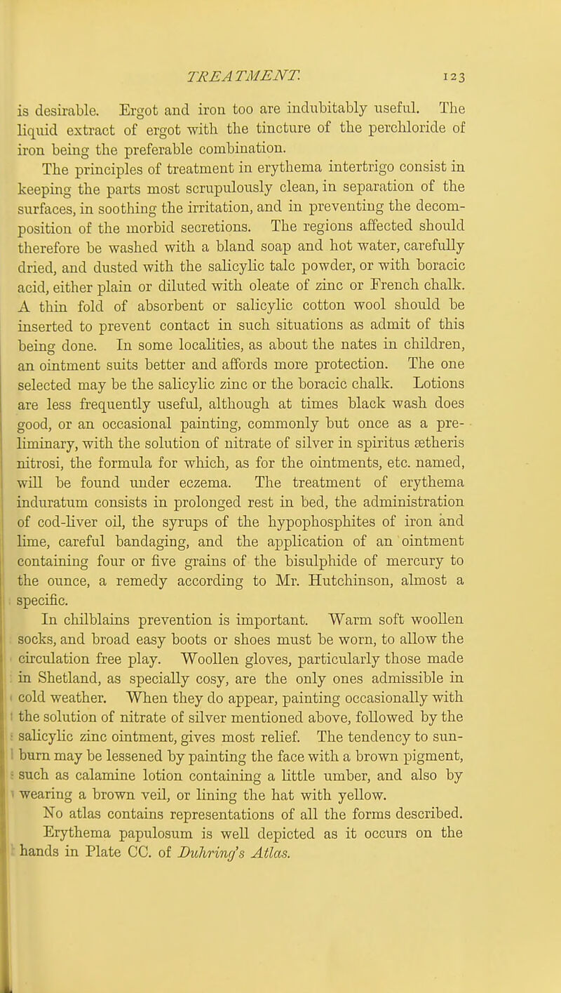 is desirable. Ergot and iron too are indubitably useful. The liquid extract of ergot with the tincture of the perchloride of iron being the preferable combination. The principles of treatment in erythema intertrigo consist in keeping the parts most scrupulously clean, in separation of the surfaces, in soothing the irritation, and in preventing the decom- position of the morbid secretions. The regions affected should therefore be washed with a bland soap and hot water, carefully dried, and dusted with the salicylic talc powder, or with boracic acid, either plain or diluted with oleate of zinc or French challv. A thin fold of absorbent or salicylic cotton wool should be inserted to prevent contact in such situations as admit of this being done. In some localities, as about the nates in children, an ointment suits better and affords more protection. The one selected may be the salicylic zinc or the boracic chalk. Lotions are less frequently useful, although at times black wash does good, or an occasional painting, commonly but once as a pre- liminary, with the solution of nitrate of silver in spiritus setheris nitrosi, the formula for which, as for the ointments, etc. named, will be found under eczema. The treatment of erythema induratum consists in prolonged rest in bed, the administration of cod-liver oU, the syrups of the hypophosphites of iron and lime, careful bandaging, and the application of an ointment containing four or five grains of the bisulphide of mercury to the ounce, a remedy according to Mr. Hutchinson, almost a specific. In chilblains prevention is important. Warm soft woollen socks, and broad easy boots or shoes must be worn, to allow the ■ circulation free play. Woollen gloves, particularly those made ; in Shetland, as specially cosy, are the only ones admissible in I cold weather. When they do appear, painting occasionally with I the solution of nitrate of silver mentioned above, followed by the : salicylic zinc ointment, gives most relief. The tendency to sun- 1 burn may be lessened by painting the face with a brown pigment, : such as calamine lotion containing a little umber, and also by 1 wearing a brown veD., or lining the hat with yellow. No atlas contains representations of all the forms described. Erythema papulosum is well depicted as it occurs on the \ hands in Plate CC. of Duhring's Atlas.