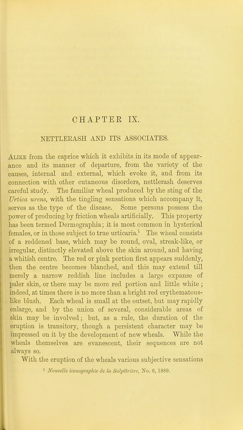 CHAPTER IX. NETTLERASH AND ITS ASSOCIATES. Alike from the caprice which it exliibits in its mode of appear- ance and its manner of departure, from the variety of the causes, internal and external, which evoke it, and from its connection with other cutaneoiis disorders, nettlerash deserves careful study. The familiar wheal produced by the sting of the Urtica urens, with the tingling sensations which accompany it, serves as the type of the disease. Some persons possess the power of producing by friction wheals artificially. This property has been termed Dermographia; it is most common in hysterical females, or in those subject to true urticaria.^ The wheal consists of a reddened base, which may be round, oval, streak-like, or irregular, distinctly elevated above the skin around, and having a whitish centre. The red or pink portion first appears suddenly, then the centre becomes blanched, and this may extend till merely a narrow reddish line includes a large expanse of paler skin, or there may be more red portion and little white; indeed, at times there is no more than a bright red erythematoiis- like blush. Each wheal is small at the outset, but may rapidly enlarge, and by the union of several, considerable areas of skin may be involved; but, as a rule, the duration of the eruption is transitory, though a persistent character may be impressed on it by the development of new wheals. While the wheals themselves are evanescent, their sequences are not always so. With the eruption of the wheals various subjective sensations