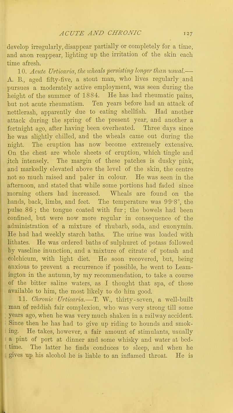 ACUTE AND CHRONIC develop irregularly, disappear partially or completely for a time, and anon reappear, lighting up the irritation of the skin each time afresh. 10. Acute Urticaria, the lohealspersisting longer than usual.— A. B., aged fifty-five, a stout man, who lives regularly and pursues a moderately active employment, was seen during the height of the summer of 1884. He has had rheumatic pains, but not acute rheumatism. Ten years before had an attack of nettlerash, apparently due to eating shellfish. Had another attack during the spring of the present year, and another a fortnight ago, after having been overheated. Three days since he was slightly chilled, and the wheals came out during the night. The eruption has now become extremely extensive. On the chest are whole sheets of eruption, which tingle and itch intensely. The margin of these patches is dusky pink, and markedly elevated above the level of the skin, the centre not so much raised and paler in colour. He was seen in the afternoon, and stated that while some portions had faded since morning others had increased. Wheals are found on the hands, back, limbs, and feet. The temperature was 998°, the pulse 8 6 ; the tongue coated with fur; the bowels had been confined, but were now more regular in consequence of the administration of a mixture of rhubarb, soda, and euonymin. He had had weekly starch baths. The urine was loaded with lithates. He was ordered baths of sulphuret of potass followed by vaseline inunction, and a mixture of citrate of potash and colchicum, with light diet. He soon recovered, but, being anxious to prevent a recurrence if possible, he went to Leam- ington in the autumn, by my recommendation, to take a course of the bitter saline waters, as I thought that spa, of those available to him, the most likely to do him good. 11. Chronic Urticaria.—T. W., thirty-seven, a well-built man of reddish fair complexion, who was veiy strong till some ; years ago, when he was very much shaken in a railway accident. ; Since then he has had to give up riding to hounds and smok- I ing. He takes, however, a fair amount of stimulants, usually 1 a pint of port at dinner and some whisky and water at bed- t time. The latter he finds conduces to sleep, and when he : gives up his alcohol he is liable to an inflamed throat. He is