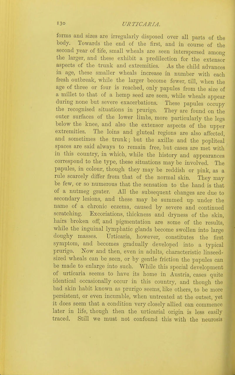 forms and sizes are irregularly disposed over all parts of the body. Towards the end of the iirst, and in course of the second year of life, small wheals are seen interspersed amonf^ the larger, and these exhibit a predilection for the extensor aspects of the trunk and extremities. As the child advances in age, these smaller wheals increase in number with each fresh outbreak, while the larger become fewer, till, when the age of three or four is reached, only papules from the size of a millet to that of a hemp seed are seen, while wheals appear during none but severe exacerbations. These papules occupy the recognised situations in prurigo. They are found on the outer surfaces of the lower limbs, more particularly the legs below the knee, and also the extensor aspects of the upper extremities. The loins and gluteal regions are also affected, and sometimes the trunk; but the axillfe and the popliteal spaces are said always to remain free, but cases are met with in this country, in which, while the history and appearances correspond to the type, these situations may be involved. The papules, in colour, though they may be reddish or pink, as a rule scarcely differ from that of the normal sldn. They may be few, or so numerous that the sensation to the hand is that of a nutmeg grater. All the subsequent changes are due to secondary lesions, and these may be summed up under the name of a chronic eczema, caused by severe and continued scratching. Excoriations, thickness and dryness of the skin, hairs broken off, and pigmentation are some of the results, while the inguinal lymphatic glands become swollen into large doughy masses. Urticaria, however, constitutes the first symptom, and becomes gradually developed into a typical prurigo, l^ow and then, even in adults, characteristic linseed- sized wheals can be seen, or by gentle friction the papules can be made to enlarge into such. While this special development of urticaria seems to have its home in Austria, cases quite identical occasionally occur in this country, and though the bad skin habit known as prurigo seems, like others, to be more persistent, or even incurable, when untreated at the outset, yet it does seem that a condition very closely allied can commence later in life, though then the urticarial origin is less easily traced. Still we must not confound this with the neurosis