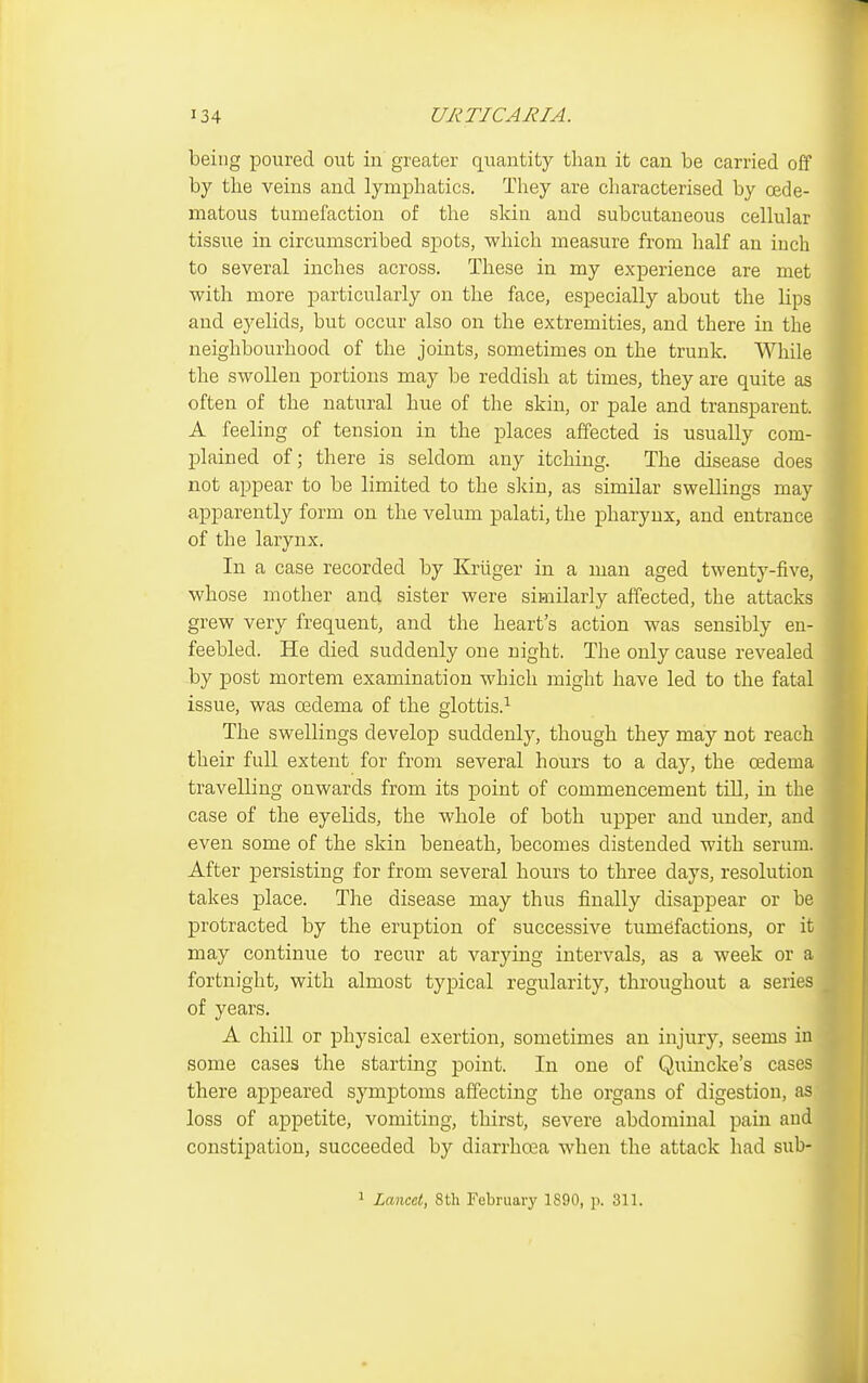 being poured out in greater quantity than it can be carried off by the veins and lymphatics. They are characterised by cede- matous tumefaction of the skin and subcutaneous cellular tissue in circumscribed spots, which measure from half an inch to several inches across. These in my experience are met with more particularly on the face, especially about the lips and eyelids, but occur also on the extremities, and there in the neighbourhood of the joints, sometimes on the trunk. While the swollen portions may be reddish at times, they are quite as often of the natural hue of the skin, or pale and transparent. A feeling of tension in the places affected is usually com- plained of; there is seldom any itching. The disease does not appear to be limited to the skin, as similar swellings may apparently form on the velum palati, the pharynx, and entrance of the larynx. In a case recorded by Kriiger in a man aged twenty-five, whose mother and sister were similarly affected, the attacks grew very frequent, and the heart's action was sensibly en- feebled. He died suddenly one night. The only cause revealed by post mortem examination which might have led to the fatal issue, was oedema of the glottis.^ The swellings develop suddenly, though they may not reach their full extent for from several hours to a day, the oedema travelling onwards from its point of commencement tUl, in the case of the eyelids, the whole of both upper and under, and even some of the skin beneath, becomes distended with serum. After persisting for from several hours to three days, resolution takes place. The disease may thus finally disappear or be protracted by the eruption of successive tumefactions, or it may continue to recur at varying intervals, as a week or a fortnight, with almost typical regularity, throughout a series _ of years. A chill or physical exertion, sometimes an injury, seems in some cases the starting point. In one of Quincke's cases there appeared symptoms affecting the organs of digestion, as loss of appetite, vomiting, thirst, severe abdominal pain and constipation, succeeded by diarrhcea when the attack had sub- 1 Lancet, 8th February 1890, p. 311.